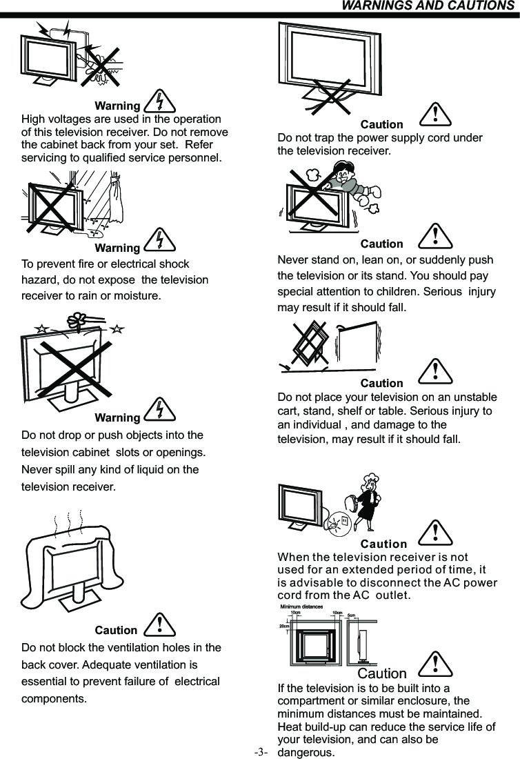 -3-WARNINGS AND CAUTIONS                                            WarningHigh voltages are used in the operation of this television receiver. Do not remove the cabinet back from your set.  Refer servicing to qualified service personnel.                                                      WarningTo prevent fire or electrical shock hazard, do not expose  the television receiver to rain or moisture.                                            WarningDo not drop or push objects into the television cabinet  slots or openings. Never spill any kind of liquid on the television receiver.                       CautionDo not block the ventilation holes in the back cover. Adequate ventilation is essential to prevent failure of  electrical components.                          CautionDo not trap the power supply cord under the television receiver.                          CautionNever stand on, lean on, or suddenly push the television or its stand. You should pay special attention to children. Serious  injury may result if it should fall.                          CautionDo not place your television on an unstable cart, stand, shelf or table. Serious injury to an individual , and damage to the television, may result if it should fall.                          CautionWhen the television receiver is not used for an extended period of time, it is advisable to disconnect the AC power cord from the AC  outlet.Dim:51 5*320m m(不包括底座）                         CautionIf the television is to be built into a compartment or similar enclosure, the minimum distances must be maintained. Heat build-up can reduce the service life of your television, and can also be dangerous. 