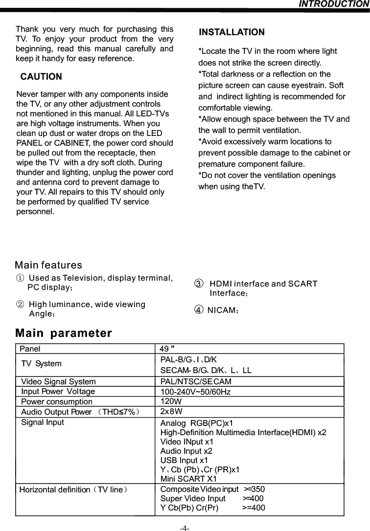 INTRODUCTION-4-Thank  you  very  much  for  purchasing  this TV.  To  enjoy  your  product  from  the  very beginning,  read  this  manual  carefully  and keep it handy for easy reference.INSTALLATIONCAUTION*Locate the TV in the room where light does not strike the screen directly.*Total darkness or a reflection on the picture screen can cause eyestrain. Soft and  indirect lighting is recommended for comfortable viewing.*Allow enough space between the TV and the wall to permit ventilation.*Avoid excessively warm locations to prevent possible damage to the cabinet or  premature component failure.*Do not cover the ventilation openings when using theTV.Never tamper with any components inside the TV, or any other adjustment controls not mentioned in this manual. All LED-TVs are high voltage instruments. When you clean up dust or water drops on the LED PANEL or CABINET, the power cord should be pulled out from the receptacle, then wipe the TV  with a dry soft cloth. During thunder and lighting, unplug the power cord and antenna cord to prevent damage to your TV. All repairs to this TV should only be performed by qualified TV service personnel.PanelTV System PAL-B/G、I、D/KSECAM- B/G、D/K、L、 LLVideo Signal System PAL/NTSC/SECAMInput Power  VoltagePower consumptionAudio Output Power （THD 7%）2x8WSignal Input Analog  RGB(PC)x1High-Definition Multimedia Interface(HDMI) x2Video INput x1Audio Input x2Horizontal definition（TV line）Composite Video input &gt;=350Super Video Input &gt;=400Y Cb(Pb) Cr(Pr) &gt;=40049120W   Main  parameterY、Cb (Pb) Cr (PR)x1、Main features①  Used as Television, display terminal,       PC display；②  High luminance, wide viewing       Angle；3    HDMI interface and SCART       Interface；4   NICAM；USB Input x1Mini SCART X1100-240V~50/60Hz