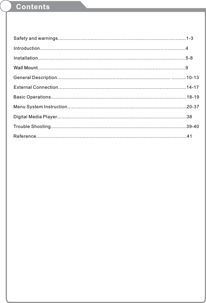 Contents  Safety and warnings......................................................................................1-3  Introduction................................................................................... ..............4  Installation...................................................................................................5-8   ...................................................................................................9  General Description............................................................................ ..........10-13  External Connection......................................................................................14-17 Basic Operations...........................................................................................18-19 Menu System Instruction................................................................................20-37  Digital Media Player.......................................................................................38  Trouble Shooting...........................................................................................39-40 Reference.....................................................................................................41        Wall Mount