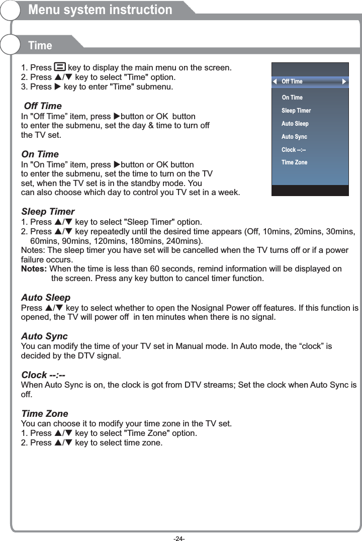 Off Time On Time  Sleep TimerAuto SleepAuto SyncClock --:--Time Zone  1. Press    key to display the main menu on the screen.2. Press p/q key to select &quot;Time&quot; option.3. Press u key to enter &quot;Time&quot; submenu. OK OKSleep Timer1. Press p/q key to select &quot;Sleep Timer&quot; option.2. Press p/q key repeatedly until the desired time appears (Off, 10mins, 20mins, 30mins,     60mins, 90mins, 120mins, 180mins, 240mins).Notes: The sleep timer you have set will be cancelled when the TV turns off or if a power failure occurs.Press p/q key to select whether to open the Nosignal Power off features. If this function is opened, the TV will power off  in ten minutes when there is no signal.When Auto Sync is on, the clock is got from DTV streams; Set the clock when Auto Sync is off.1. Press p/q key to select &quot;Time Zone&quot; option.2. Press p/q key to select time zone.  Off TimeIn &quot;Off Time” item, press ubutton or  button to enter the submenu, set the day &amp; time to turn off the TV set.  On Time In &quot;On Time” item, press ubutton or   button to enter the submenu, set the time to turn on the TV set, when the TV set is in the standby mode. You can also choose which day to control you TV set in a week. Notes: When the time is less than 60 seconds, remind information will be displayed on              the screen. Press any key button to cancel timer function.Auto SleepAuto SyncYou can modify the time of your TV set in Manual mode. In Auto mode, the “clock” is decided by the DTV signal.Clock --:-- Time ZoneYou can choose it to modify your time zone in the TV set.Menu system instructionTime-24-