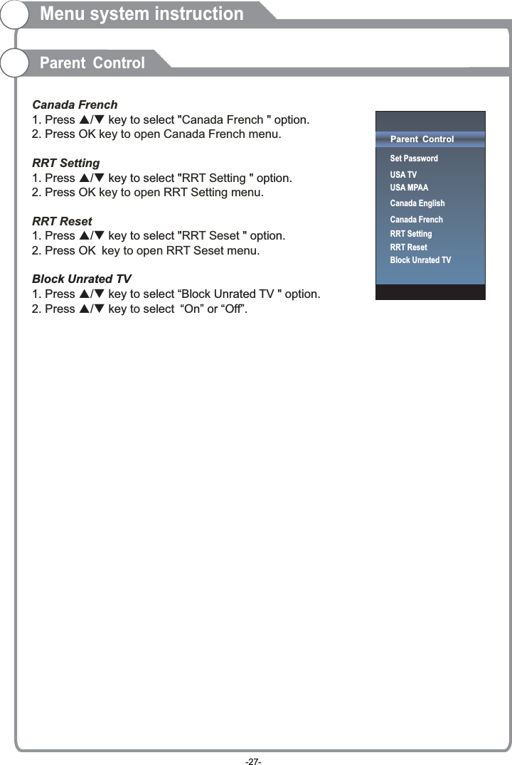 Canada FrenchCanada French  key to open Canada French menu.RRT SettingRRT Setting  key to open RRT Setting menu.RRT ResetRRT Seset key to open RRT Seset menu.  to 1. Press p/q key to select &quot; &quot; option. 2. Press OK1. Press p/q key to select &quot; &quot; option. 2. Press OK1. Press p/q key to select &quot; &quot; option. 2. Press OK Block Unrated TV1. Press p/q key to select “Block Unrated TV &quot; option. 2. Press p/q key select “On” or “Off”.Menu system instructionParent ControlParent ControlSet PasswordUSA TVUSA MPAACanada EnglishCanada FrenchRRT SettingRRT ResetBlock Unrated TV-27-