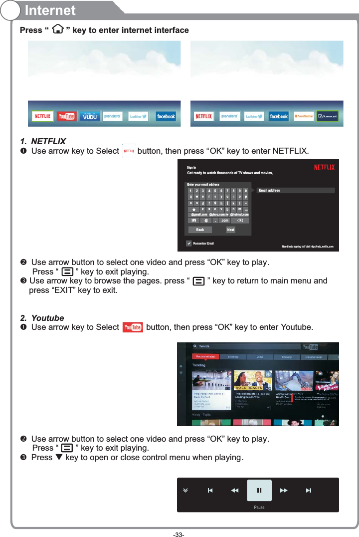 Sign inGet ready to watch thousands of TV shows and movies.Enter your email address1234567890qwertyuiopasdfghjklllzxcvbnm@gmail.com @yhoo.com.tw @hotmail.com!#$ @com³xBack NextRemember EmailêEmail addressNeed help signing in? Visit http://help.netflix.comInternetPress “   ” key to enter internet interface1. NETFLIX Use arrow key to Select        button, then press “ ” key to enter NETFLIX. Use arrow button to select one video and press “OK” key to play.    Press “   ” key to exit playing. Use arrow key to browse the pages. press “   ” key to return to main menu and     press “EXIT” key to exit.2. Youtube Use arrow key to Select          button, then press “OK” key to enter Youtube. Use arrow button to select one video and press “OK” key to play.    Press “   ” key to exit playing. Press   key to open or close control menu when playing.OKq-33-