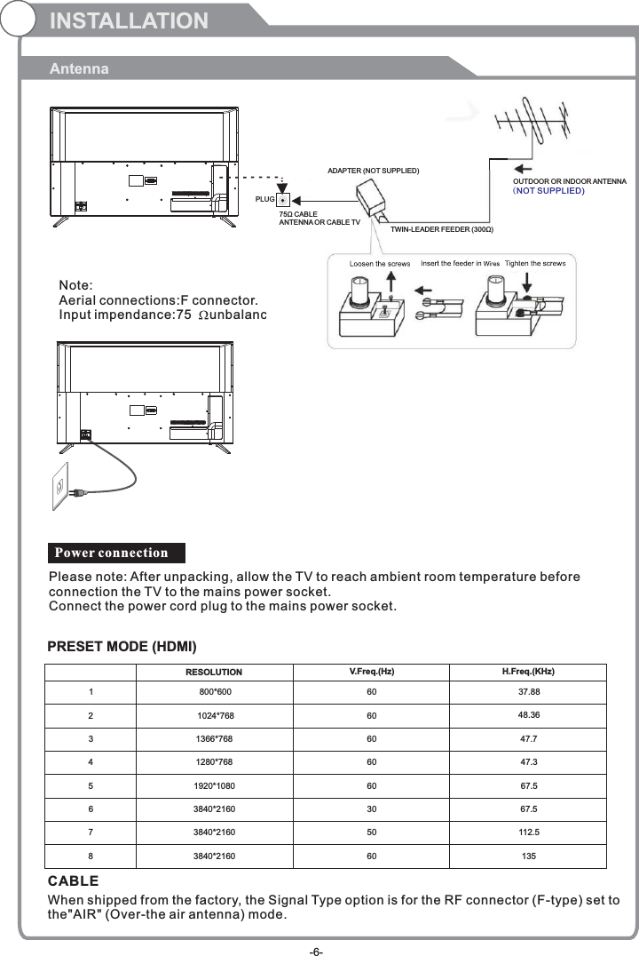 INSTALLATIONAntenna    PRESET MODE (HDMI)123800*6001024*768606037.8848.36RESOLUTION V.Freq.(Hz) H.Freq.(KHz)1366*768 60 47.741280*768 60 47.351920*108060 67.563840*2160 30 67.5750 112.5860 1353840*21603840*2160CABLE When shipped from the factory, the Signal Type option is for the RF connector (F-type) set to the&quot;AIR&quot; (Over-the air antenna) mode.Power connectionPlease note: After unpacking, allow the TV to reach ambient room temperature before connection the TV to the mains power socket.Connect the power cord plug to the mains power socket.OUTDOOR OR INDOOR ANTENNANote:Aerial connections:F connector.Input impendance:75     unbalanced.PLUG75Ω CABLEANTENNA OR CABLE TVADAPTER (NOT SUPPLIED)TWIN-LEADER FEEDER (300Ω)OUTDOOR OR INDOOR ANTENNA(NOT SUPPLIED)-6-