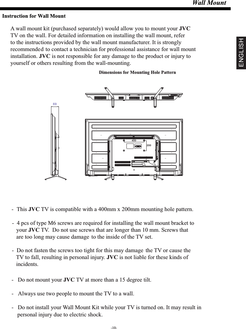 Wall MountDimensions for Mounting Hole Pattern A wall mount kit (purchased separately) would allow you to mount your JVCTV on the wall. For detailed information on installing the wall mount, refer to the instructions provided by the wall mount manufacturer. It is strongly recommended to contact a technician for professional assistance for wall mount installation.   is not responsible for any damagJVC e to the product or injury to yourself or others resulting from the wall-mounting.- This  TV is compatible with a 400mm x 200mm mounting hole pattern.JVC -   Do not mount your   TV at more than a 15 degree tilt.JVC- Always use two people to mount the TV to a wall.-   Do not install your Wall Mount Kit while your TV is turned on. It may result in     personal injury due to electric shock.-  4 pcs of type M6 screws are required for installing the wall mount bracket to    your   TV.  Do not use screws that are longer than 10 mm. Screws that JVC   are too long may cause damage to the inside of the TV set.-  Do not fasten the screws too tight for this may damage the TV or cause the    TV to fall, resulting in personal injury.   is not liable for these kinds of JVC   incidents.Instruction for Wall Mount-10-ENGLISH40020069