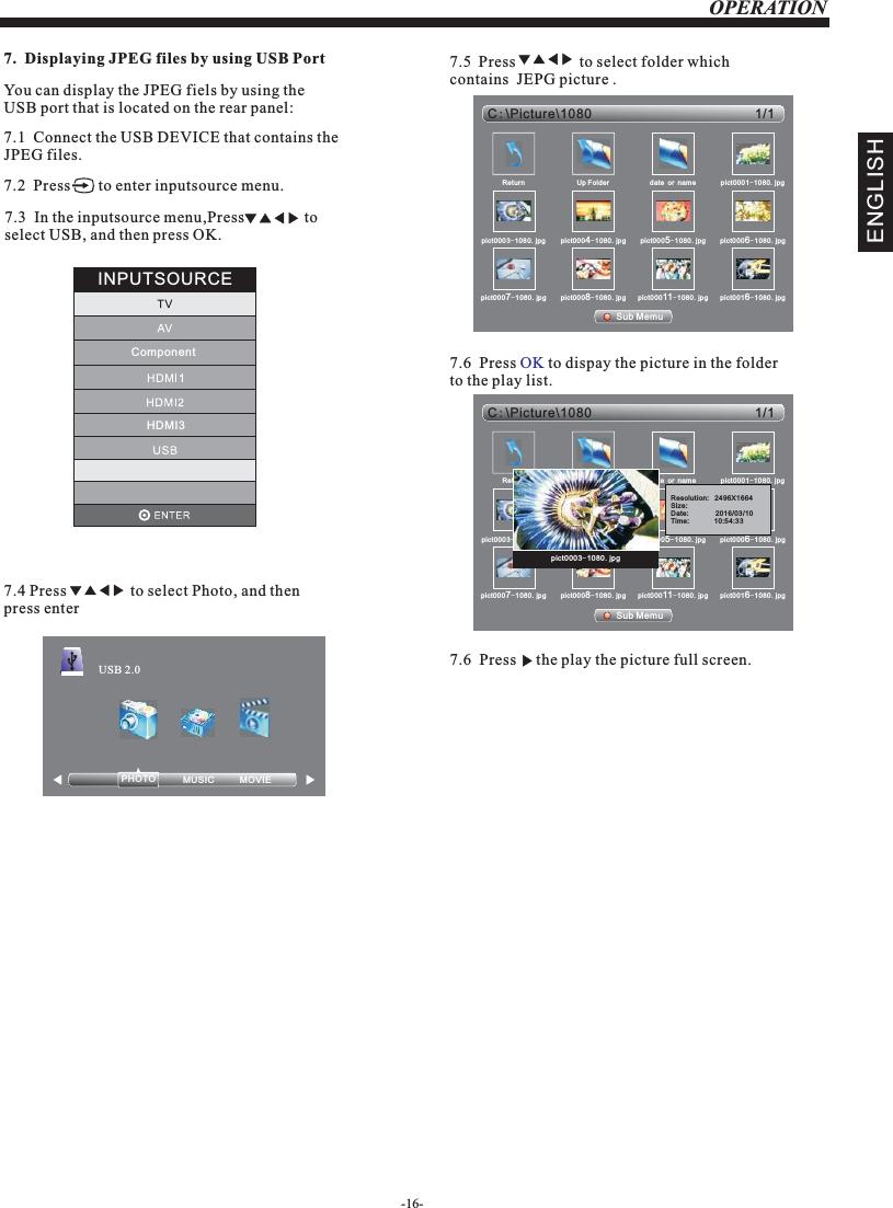 OPERATION-16-ENGLISH7.1JPEG files.  Connect the USB DEVICE that contains the 7.  Displaying JPEG files by using USB PortYou can display the JPEG fiels by using the USB port that is located on the rear panel: 7.2  Press       to enter inputsource menu.7.3  In the inputsource menu,Press               to select USB, and then press OK.7.4                  to select Photo, and then press enterPressPHOTO            USB 2.07.5  Press                to select folder which contains  JEPG picture . Sub Memu1/1C:Picture\1080\Return Up Folder date or name pict0001-1080.jpgpict0003-1080.jpg pict0004-1080.jpg pict0005-1080.jpg pict0006-1080.jpgpict0007-1080.jpg pict0008-1080.jpg pict00011-1080.jpg pict0016-1080.jpg7.6  Press   to dispay the picture in the folder to the play list.OKSub Memu1/1C:Picture\1080\Return Up Folder date or name pict0001-1080.jpgpict0003-1080.jpg pict0004-1080.jpg pict0005-1080.jpg pict0006-1080.jpgpict0007-1080.jpg pict0008-1080.jpg pict00011-1080.jpg pict0016-1080.jpgpict0003-1080.jpgINPUTSOURCEHDMI3MOVIE            MUSIC           Resolution:   2496X1664Size:    Date:              2016/03/10Tim e:             10 :54 :33Component7.6  Press       picture full screen.the play the