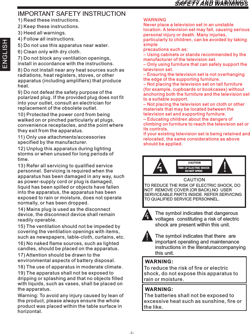 -1-SAFETY AND WARNINGSENGLISHSAFETY AND WARNINGSIMPORTANT SAFETY INSTRUCTIONTO REDUCE THE RISK OF ELECTRIC SHOCK, DO NOT  REMOVE COVER (OR BACK).NO  USER SERVICEABLE PARTS INSIDE. REFER SERVICING TO QUALIFIED SERVICE PERSONNEL.RISK OF ELECTRIC SHOCK          DO NOT OPEN!CAUTIONCAUTIONThe symbol indicates that dangerous voltages  constituting a risk of electric shock are present within this unit.The symbol indicates that there  are important operating and maintenance instructions in the literaturaccompanying this unit.To reduce the risk of fire or electric shock, do not expose this apparatus to rain or moisture.WARNING:1) Read these instructions.2) Keep these instructions.3) Heed all warnings.4) Follow all instructions.5) Do not use this apparatus near water.6) Clean only with dry cloth.7) Do not block any ventilation openings, install in accordance with the instructions.8) Do not install near any heat sources such as radiations, heat registers, stoves, or other apparatus (including amplifiers) that produce heat.9) Do not defeat the safety purpose of the polarized plug. If the provided plug does not fit into your outlet, consult an electrician for replacement of the obsolete outlet.10) Protected the power cord from being walked on or pinched particularly at plugs, convenience receptacles, and the point where they exit from the apparatus.11) Only use attachments/accessories specified by the manufacturer.12) Unplug this apparatus during lighting storms or when unused for long periods of time.13) Refer all servicing to qualified service personnel. Servicing is required when the apparatus has been damaged in any way, such as power-supply cord or plug is damaged, liquid has been spilled or objects have fallen into the apparatus, the apparatus has been exposed to rain or moisture, does not operate normally, or has been dropped.14) Mains plug is used as the disconnect device, the disconnect device shall remain readily operable.15) The ventilation should not be impeded by covering the ventilation openings with items, such as newspapers, table-cloth, curtains, etc.16) No naked flame sources, such as lighted candles, should be placed on the apparatus.17) Attention should be drawn to the environmental aspects of battery disposal.18) The use of apparatus in moderate climate.19) The apparatus shall not be exposed to dripping or splashing and that no objects filled with liquids, such as vases, shall be placed on the apparatus.Warning: To avoid any injury caused by lean of the product, please always ensure the whole product was placed within the table surface in horizontal. The batteries shall not be exposed to excessive heat such as sunshine, fire or the like.WARNING:WARNINGNever place a television set in an unstable location. A television set may fall, causing serious personal injury or death. Many injuries, particularly to children, can be avoided by taking simpleprecautions such as:– Using cabinets or stands recommended by the manufacturer of the television set.– Only using furniture that can safely support the television set.– Ensuring the television set is not overhanging the edge of the supporting furniture.– Not placing the television set on tall furniture (for example, cupboards or bookcases) without anchoring both the furniture and the television set to a suitable support.– Not placing the television set on cloth or other materials that may be located between the television set and supporting furniture.– Educating children about the dangers of climbing on furniture to reach the television set or its controls.If your existing television set is being retained and relocated, the same considerations as aboveshould be applied.