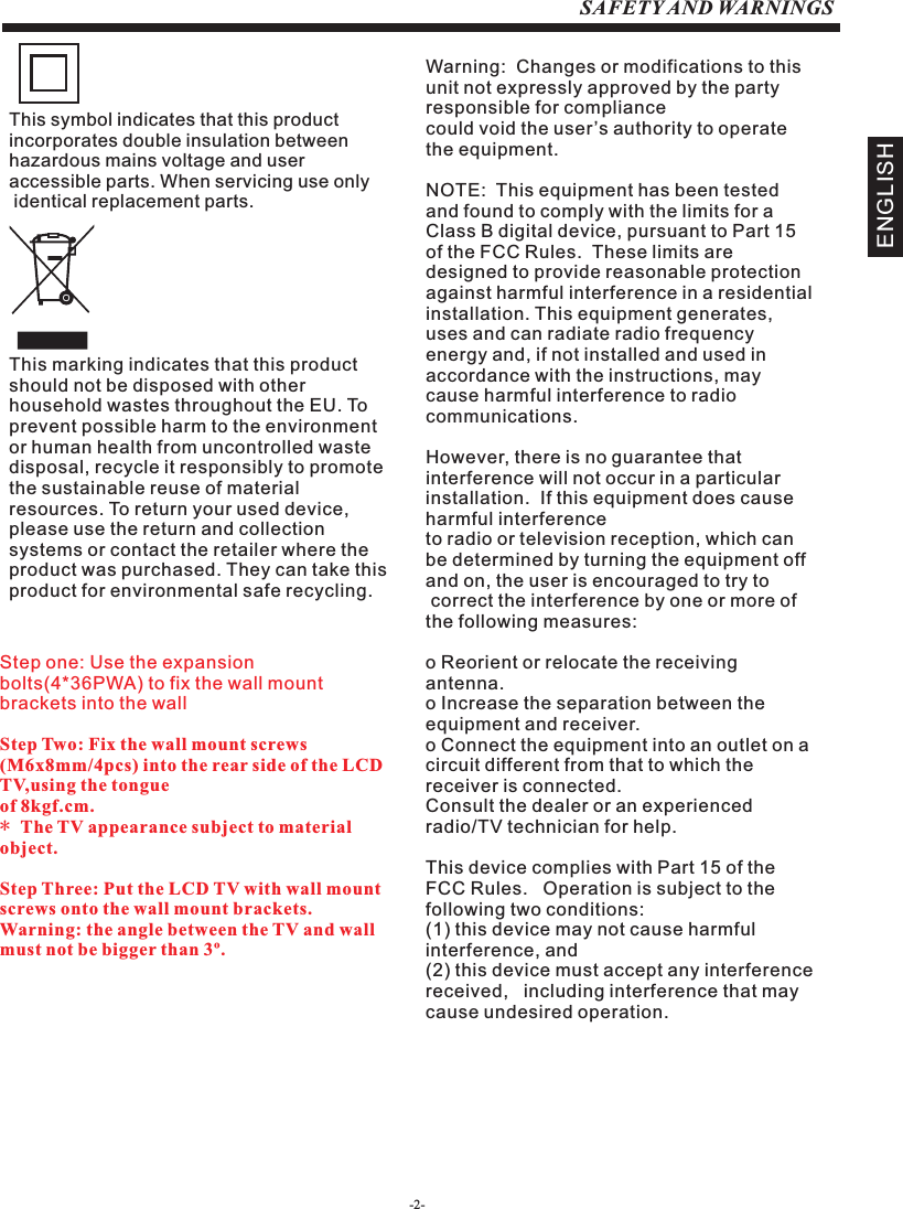 -2-SAFETY AND WARNINGSENGLISHStep one: Use the expansion bolts(4*36PWA) to fix the wall mount brackets into the wallStep Two: Fix the wall mount screws (M6x8mm/4pcs) into the rear side of the LCD TV,using the tongue of 8kgf.cm.* The TV appearance subject to material object. Step Three: Put the LCD TV with wall mount screws onto the wall mount brackets.Warning: the angle between the TV and wall must not be bigger than 3º.This symbol indicates that this product incorporates double insulation between hazardous mains voltage and user accessible parts. When servicing use only identical replacement parts.This marking indicates that this product should not be disposed with other household wastes throughout the EU. To prevent possible harm to the environment or human health from uncontrolled waste disposal, recycle it responsibly to promote the sustainable reuse of material resources. To return your used device, please use the return and collection systems or contact the retailer where the product was purchased. They can take this product for environmental safe recycling.Warning:  Changes or modifications to this unit not expressly approved by the party responsible for compliance could void the user’s authority to operate the equipment. NOTE:  This equipment has been tested and found to comply with the limits for a Class B digital device, pursuant to Part 15 of the FCC Rules.  These limits are designed to provide reasonable protection against harmful interference in a residential installation. This equipment generates, uses and can radiate radio frequency energy and, if not installed and used in accordance with the instructions, may cause harmful interference to radio communications.However, there is no guarantee that interference will not occur in a particular installation.  If this equipment does cause harmful interference to radio or television reception, which can be determined by turning the equipment off and on, the user is encouraged to try to correct the interference by one or more of the following measures: o Reorient or relocate the receiving antenna.o Increase the separation between the equipment and receiver.o Connect the equipment into an outlet on a circuit different from that to which the        receiver is connected.Consult the dealer or an experienced radio/TV technician for help.This device complies with Part 15 of the FCC Rules.   Operation is subject to the following two conditions:  (1) this device may not cause harmful interference, and(2) this device must accept any interference received,   including interference that may cause undesired operation.