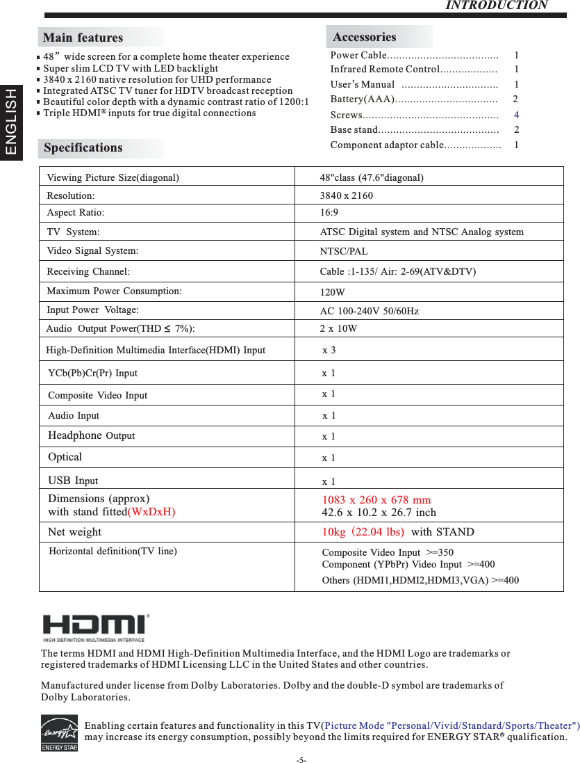 -5-INTRODUCTIONMain featuresInfrared Remote Control................... 1 User’sM  anual ................................ 1Battery(AAA)........................ .      2.........AccessoriesPower Cable.....................................      1 48”wide screen for a complete home theater experienceSuper slim LCD TV with LED backlight3840 x 2160 native resolution for UHD performanceIntegrated ATSC TV tuner for HDTV broadcast receptionBeautiful color depth with a dynamic contrast ratio of 1200:1Triple HDMI   inputs for true digital connections ®SpecificationsResolution:                                                                                                   Aspect Ratio:                                                                                               TV  System: Video Signal System:Receiving Channel:Input Power  Voltage:Maximum Power Consumption:YCb(Pb)Cr(Pr) Input                                                                                   Viewing Picture Size(diagonal)                                                                  3840 x 216016:9120WAudio  Output Power(THD     7%):                                                           2 x  10WNTSC/PALCable :1-135/ Air: 2-69(ATV&amp;DTV)High-Definition Multimedia Interface(HDMI) Input                       x 3x 1 48&quot;class (47.6&quot;diagonal) Composite Video Input                                                                       AC 100-240V 50/60HzATSC Digital system and NTSC Analog  system x 1 Composite Video Input  &gt;=350Others (HDMI1,HDMI2,HDMI3,VGA) &gt;=400Component (YPbPr) Video Input  &gt;=4001083 x 260 x 678 mm42.6 x 10.2 x 26.7 inchHorizontal definition(TV line)Audio Input                                                                                         Headphone Output                                                                                         Optical                                                                       USB Input                                                                                         Dimensions (approx)with stand fitted(WxDxH)Net weight 10kg (22.04 lbs)  with STAND x 1 x 1 x 1 x 1 Screws.................................. .      .......... 4The terms HDMI and HDMI High-Definition Multimedia Interface, and the HDMI Logo are trademarks or registered trademarks of HDMI Licensing LLC in the United States and other countries. Manufactured under license from Dolby Laboratories. Dolby and the double-D symbol are trademarks of Dolby Laboratories.Base stand........................................      2ENGLISHEnabling certain features and functionality in this TV(may increase its energy consumption, possibly beyond the limits required for ENERGY STAR   qualification.   Picture Mode &quot;Personal/Vivid/Standard/Sports/Theater&quot;) RComponent adaptor cable...................     1