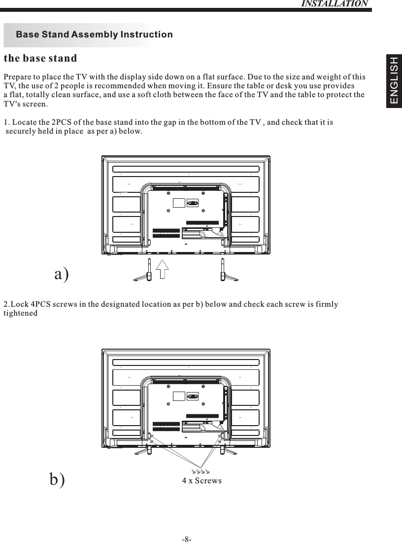 INSTALLATION-8-Prepare to place the TV with the display side down on a flat surface. Due to the size and weight of this TV, the use of 2 people is recommended when moving it. Ensure the table or desk you use provides a flat, totally clean surface, and use a soft cloth between the face of the TV and the table to protect the TV&apos;s screen. 1. Locate the 2PCS of the base stand into the gap in the bottom of the TV , and check that it is securely held in place  as per a) below.2.Lock 4PCS screws in the designated location as per b) below and check each screw is firmlytightened   Base Stand Assembly InstructionENGLISHthe base standa)b) 4 x Screws