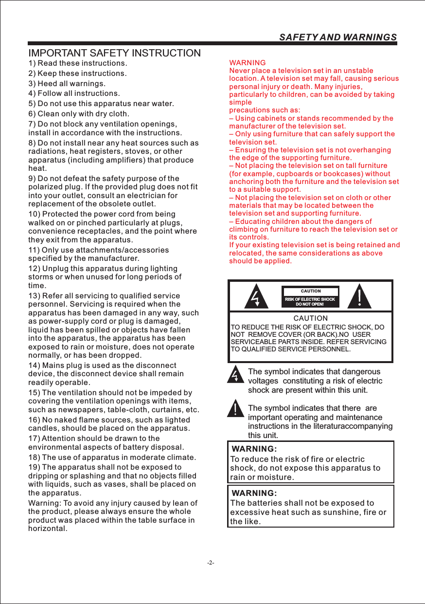 -2-SAFETY AND WARNINGSIMPORTANT SAFETY INSTRUCTIONTO REDUCE THE RISK OF ELECTRIC SHOCK, DO NOT  REMOVE COVER (OR BACK).NO  USER SERVICEABLE PARTS INSIDE. REFER SERVICING TO QUALIFIED SERVICE PERSONNEL.RISK OF ELECTRIC SHOCK          DO NOT OPEN!CAUTIONCAUTIONThe symbol indicates that dangerous voltages  constituting a risk of electric shock are present within this unit.The symbol indicates that there  are important operating and maintenance instructions in the literaturaccompanying this unit.To reduce the risk of fire or electric shock, do not expose this apparatus to rain or moisture.WARNING:1) Read these instructions.2) Keep these instructions.3) Heed all warnings.4) Follow all instructions.5) Do not use this apparatus near water.6) Clean only with dry cloth.7) Do not block any ventilation openings, install in accordance with the instructions.8) Do not install near any heat sources such as radiations, heat registers, stoves, or other apparatus (including amplifiers) that produce heat.9) Do not defeat the safety purpose of the polarized plug. If the provided plug does not fit into your outlet, consult an electrician for replacement of the obsolete outlet.10) Protected the power cord from being walked on or pinched particularly at plugs, convenience receptacles, and the point where they exit from the apparatus.11) Only use attachments/accessories specified by the manufacturer.12) Unplug this apparatus during lighting storms or when unused for long periods of time.13) Refer all servicing to qualified service personnel. Servicing is required when the apparatus has been damaged in any way, such as power-supply cord or plug is damaged, liquid has been spilled or objects have fallen into the apparatus, the apparatus has been exposed to rain or moisture, does not operate normally, or has been dropped.14) Mains plug is used as the disconnect device, the disconnect device shall remain readily operable.15) The ventilation should not be impeded by covering the ventilation openings with items, such as newspapers, table-cloth, curtains, etc.16) No naked flame sources, such as lighted candles, should be placed on the apparatus.17) Attention should be drawn to the environmental aspects of battery disposal.18) The use of apparatus in moderate climate.19) The apparatus shall not be exposed to dripping or splashing and that no objects filled with liquids, such as vases, shall be placed on the apparatus.Warning: To avoid any injury caused by lean of the product, please always ensure the whole product was placed within the table surface in horizontal. The batteries shall not be exposed to excessive heat such as sunshine, fire or the like.WARNING:WARNINGNever place a television set in an unstable location. A television set may fall, causing serious personal injury or death. Many injuries, particularly to children, can be avoided by taking simpleprecautions such as:– Using cabinets or stands recommended by the manufacturer of the television set.– Only using furniture that can safely support the television set.– Ensuring the television set is not overhanging the edge of the supporting furniture.– Not placing the television set on tall furniture (for example, cupboards or bookcases) without anchoring both the furniture and the television set to a suitable support.– Not placing the television set on cloth or other materials that may be located between the television set and supporting furniture.– Educating children about the dangers of climbing on furniture to reach the television set or its controls.If your existing television set is being retained and relocated, the same considerations as aboveshould be applied.