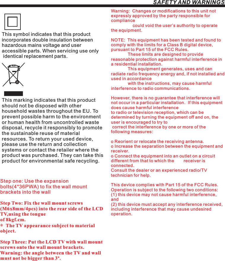 SAFETY AND WARNINGSStep one: Use the expansion bolts(4*36PWA) to fix the wall mount brackets into the wallStep Two: Fix the wall mount screws (M6x8mm/4pcs) into the rear side of the LCD TV,using the tongue of 8kgf.cm.* The TV appearance subject to material object. Step Three: Put the LCD TV with wall mount screws onto the wall mount brackets.Warning: the angle between the TV and wall must not be bigger than 3º.This symbol indicates that this product incorporates double insulation between hazardous mains voltage and user accessible parts. When servicing use only identical replacement parts.This marking indicates that this product should not be disposed with other household wastes throughout the EU. To prevent possible harm to the environment or human health from uncontrolled waste disposal, recycle it responsibly to promote the sustainable reuse of material resources. To return your used device, please use the return and collection systems or contact the retailer where the product was purchased. They can take this product for environmental safe recycling.Warning:  Changes or modifications to this unit not expressly approved by the party responsible for compliance                   could void the user’s authority to operate the equipment. NOTE:  This equipment has been tested and found to comply with the limits for a Class B digital device, pursuant to Part 15 of the FCC Rules.                These limits are designed to provide reasonable protection against harmful interference in a residential installation.               This equipment generates, uses and can radiate radio frequency energy and, if not installed and used in accordance              with the instructions, may cause harmful interference to radio communications.However, there is no guarantee that interference will not occur in a particular installation.  If this equipment does cause harmful interference to radio or television reception, which can be determined by turning the equipment off and on, the user is encouraged to try to correct the interference by one or more of the following measures: o Reorient or relocate the receiving antenna.o Increase the separation between the equipment and receiver.o Connect the equipment into an outlet on a circuit different from that to which the        receiver is connected.Consult the dealer or an experienced radio/TV technician for help.This device complies with Part 15 of the FCC Rules.   Operation is subject to the following two conditions:  (1) this device may not cause harmful interference, and(2) this device must accept any interference received,   including interference that may cause undesired operation.