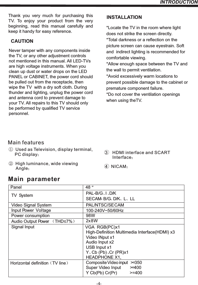 INTRODUCTION-4-Thank  you  very  much  for  purchasing  this TV.  To  enjoy  your  product  from  the  very beginning,  read  this  manual  carefully  and keep it handy for easy reference.INSTALLATIONCAUTION*Locate the TV in the room where light does not strike the screen directly.*Total darkness or a reflection on the picture screen can cause eyestrain. Soft and  indirect lighting is recommended for comfortable viewing.*Allow enough space between the TV and the wall to permit ventilation.*Avoid excessively warm locations to prevent possible damage to the cabinet or  premature component failure.*Do not cover the ventilation openings when using theTV.Never tamper with any components inside the TV, or any other adjustment controls not mentioned in this manual. All LED-TVs are high voltage instruments. When you clean up dust or water drops on the LED PANEL or CABINET, the power cord should be pulled out from the receptacle, then wipe the TV  with a dry soft cloth. During thunder and lighting, unplug the power cord and antenna cord to prevent damage to your TV. All repairs to this TV should only be performed by qualified TV service personnel.PanelTV System PAL-B/G、I、D/KSECAM- B/G、D/K、L、 LLVideo Signal System PAL/NTSC/SECAMInput Power  VoltagePower consumptionAudio Output Power （THD 7%）2x8WSignal Input9*$  RGB(PC)x1High-Definition Multimedia Interface(HDMI) x3Video INput x1Audio Input x2Horizontal definition（TV line）Composite Video input &gt;=350Super Video Input &gt;=400Y Cb(Pb) Cr(Pr) &gt;=4004898W   Main  parameterY、Cb (Pb) Cr (PR)x1、Main features①  Used as Television, display terminal,       PC display；②  High luminance, wide viewing       Angle；3    HDMI interface and SCART       Interface；4   NICAM；USB Input x1+($&apos;3+21( X1100-240V~50/60Hz