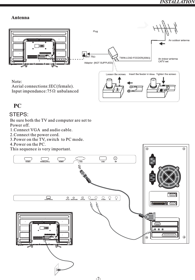 -7-AntennaINSTALLATIONNote:Aerial connections:IEC(female).Input impendance:75     unbalanced.STEPS:PCBe sure both the TV and computer are set to  Power off.1.Connect VGA  and audio cable.2.Connect the power cord.3.Power on the TV, switch  to PC mode.4.Power on the PC.This sequence is very important.OPTICALAC-INPUT100-240V~50/60Hz Y/VIDEO Pb PrLRAUDIO INHEADPHONEAV OUTHDMI3 HDMI2(ARC) VGA RFUSB HDMI1