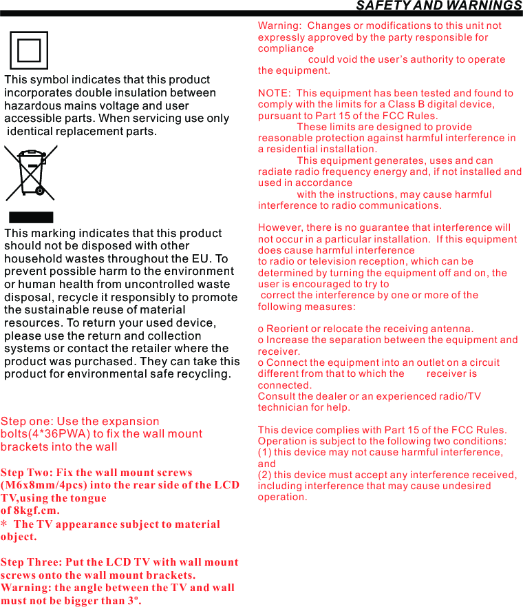 SAFETY AND WARNINGSStep one: Use the expansion bolts(4*36PWA) to fix the wall mount brackets into the wallStep Two: Fix the wall mount screws (M6x8mm/4pcs) into the rear side of the LCD TV,using the tongue of 8kgf.cm.* The TV appearance subject to material object. Step Three: Put the LCD TV with wall mount screws onto the wall mount brackets.Warning: the angle between the TV and wall must not be bigger than 3º.This symbol indicates that this product incorporates double insulation between hazardous mains voltage and user accessible parts. When servicing use only identical replacement parts.This marking indicates that this product should not be disposed with other household wastes throughout the EU. To prevent possible harm to the environment or human health from uncontrolled waste disposal, recycle it responsibly to promote the sustainable reuse of material resources. To return your used device, please use the return and collection systems or contact the retailer where the product was purchased. They can take this product for environmental safe recycling.Warning:  Changes or modifications to this unit not expressly approved by the party responsible for compliance                   could void the user’s authority to operate the equipment. NOTE:  This equipment has been tested and found to comply with the limits for a Class B digital device, pursuant to Part 15 of the FCC Rules.                These limits are designed to provide reasonable protection against harmful interference in a residential installation.               This equipment generates, uses and can radiate radio frequency energy and, if not installed and used in accordance              with the instructions, may cause harmful interference to radio communications.However, there is no guarantee that interference will not occur in a particular installation.  If this equipment does cause harmful interference to radio or television reception, which can be determined by turning the equipment off and on, the user is encouraged to try to correct the interference by one or more of the following measures: o Reorient or relocate the receiving antenna.o Increase the separation between the equipment and receiver.o Connect the equipment into an outlet on a circuit different from that to which the        receiver is connected.Consult the dealer or an experienced radio/TV technician for help.This device complies with Part 15 of the FCC Rules.   Operation is subject to the following two conditions:  (1) this device may not cause harmful interference, and(2) this device must accept any interference received,   including interference that may cause undesired operation.