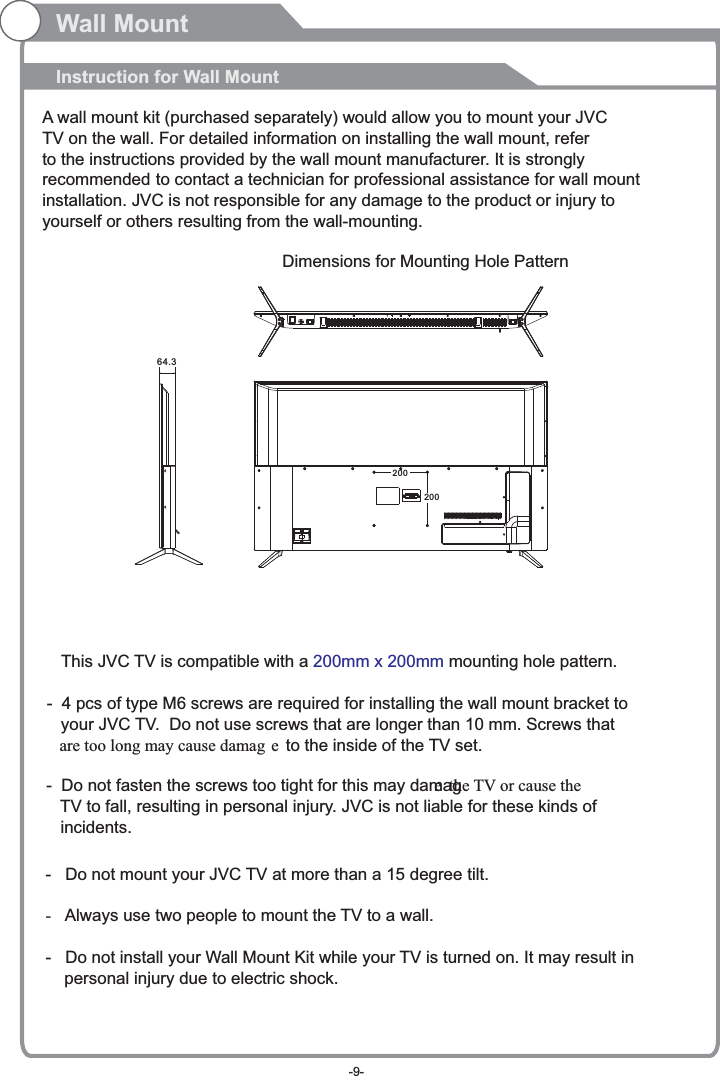 Wall MountInstruction for Wall MountDimensions for Mounting Hole Pattern A wall mount kit (purchased separately) would allow you to mount your JVCTV on the wall. For detailed information on installing the wall mount, refer to the instructions provided by the wall mount manufacturer. It is strongly recommended to contact a technician for professional assistance for wall mount installation.   is not responsible for any damagJVC e to the product or injury to yourself or others resulting from the wall-mounting.20020064.3This  TV is compatible with a   mounting hole pattern.JVC  200mm x 200mm-   Do not mount your   TV at more than a 15 degree tilt.JVC-Always use two people to mount the TV to a wall.-   Do not install your Wall Mount Kit while your TV is turned on. It may result in     personal injury due to electric shock.-  4 pcs of type M6 screws are required for installing the wall mount bracket to    your   TV.  Do not use screws that are longer than 10 mm. Screws that JVC   are too long may cause damag e to the inside of the TV set.-  Do not fasten the screws too tight for this may damage the TV or cause the    TV to fall, resulting in personal injury.   is not liable for these kinds of JVC   incidents.-9-