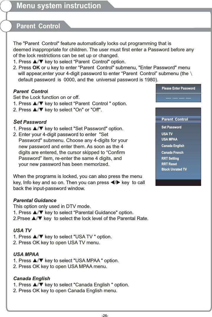  The &quot; &quot; feature automatically locks out programming that is deemed inappropriate for children. The user must first enter a Password before any of the lock restrictions can be set up or changed. 1(the default  0000 and  universal password is 1980) Set the Lock function on or off.  key to select &quot;On&quot; or &quot;Off&quot;.Set Password Password &quot;Set     Password&quot; submenu. Choose any 4-digits for your     new password and enter them. As soon as the 4     digits are entered, the cursor skipped to “Confirm     Password” item, re-enter the same 4 digits, and     your new password has been memorized.  USA TVUSA TV  key to open USA TV menu.USA MPAAUSA MPAA  key to open USA MPAA menu.Canada EnglishCanada English  key to open Canada English menu.Parent Control. Press p/q key to select “Parent Control&quot; option. 2. Press   or u key to enter “Parent Control&quot; submenu, &quot;Enter Password&quot; menu   will appear,enter your 4-digit password to enter “Parent Control” submenu  \   password is ,  the .Parent Control1. Press p/q key to select “Parent Control &quot; option. 2. Press p/q1. Press p/q key to select &quot;Set &quot; option. 2. Enter your 4-digit password to enter When the programs is locked, you can also press the menu key, Info key and so on. Then you can press t/u key  to callback the input-password window.Parental GuidanceThis option only used in DTV mode. 1. Press p/q key to select “Parental Guidance&quot; option. 2.Prsee p/q key  to select the lock level of the Parental Rate.1. Press p/q key to select &quot; &quot; option. 2. Press OK1. Press p/q key to select &quot; &quot; option. 2. Press OK1. Press p/q key to select &quot; &quot; option. 2. Press OKOKMenu system instructionParent ControlPlease Enter PasswordParent ControlSet PasswordUSA TVUSA MPAACanada EnglishCanada FrenchRRT SettingRRT ResetBlock Unrated TV-26-