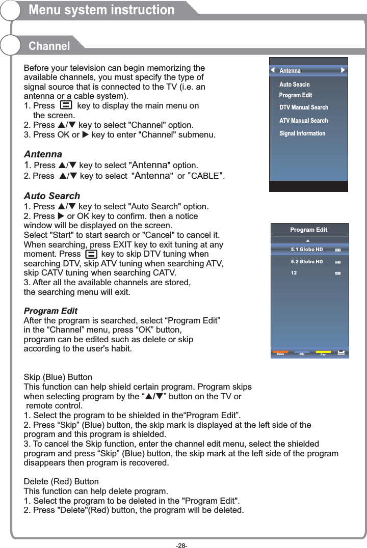 Before your television can begin memorizing the available channels, you must specify the type of signal source that is connected to the TV (i.e. an antenna or a cable system).1. Press     key to display the main menu on     the screen.2. Press p/q key to select &quot;Channel&quot; option. 3. Press OK or u key to enter &quot;Channel&quot; submenu. Antenna1.Press p/q key to select &quot;Antenna&quot; option. 2.Press p/q key to select &quot;Antenna&quot; or &quot;CABLE&quot;. Auto Search1. Press p/q key to select &quot;Auto Search&quot; option. 2. Press u or OK key to confirm. then a notice window will be displayed on the screen.Select &quot;Start&quot; to start search or &quot;Cancel&quot; to cancel it.When searching, press EXIT key to exit tuning at any moment. Press      key to skip DTV tuning when searching DTV, skip ATV tuning when searching ATV, skip CATV tuning when searching CATV.3. After all the available channels are stored, the searching menu will exit.ProgramAfter the program is searched, select “Program Edit” in the “Channel” menu, press “OK” button, program can be edited such as delete or skip according to the user&apos;s habit.Skip (Blue) ButtonThis function can help shield certain program. Program skips when selecting program by the “ / button on the TV or remote control.1. Select the program to be shielded in the“Program Edit”.2. Press “Skip” (Blue) button, the skip mark is displayed at the left side of theprogram and this program is shielded.3. To cancel the Skip function, enter the channel edit menu, select the shielded program and press “Skip” (Blue) button, the skip mark at the left side of the program disappears then program is recovered.Delete (Red) ButtonThis function can help delete program.1. Select the program to be deleted in the &quot;Program Edit&quot;.2. Press &quot;Delete&quot;(Red) button, the program will be deleted.   Edit pq”Menu system instructionChannelProgram Edit5.1 Globo HD5.2 Globo HD12Delete ReturnEXITSkipFavAntennaAuto Seacin DTV Manual Search ATV Manual Search   Signal InformationProgram Edit-28-