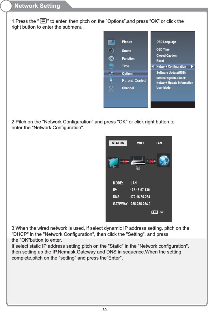 1.Press the “   ” to enter, then pitch on the ”Options”,and press “OK” or click the right button to enter the submenu.2.Pitch on the &quot;Network Configuration&quot;,and press &quot;OK&quot; or click right button to enter the &quot;Network Configuration&quot;.3.When the wired network is used, if select dynamic IP address setting, pitch on the&quot;DHCP&quot; in the &quot;Network Configuration&quot;, then click the &quot;Setting&quot;, and pressthe &quot;OK&quot;button to enter.If select static IP address setting,pitch on the &quot;Static&quot; in the &quot;Network configuration&quot;,then setting up the IP,Nemask,Gateway and DNS in sequence.When the settingcomplete,pitch on the &quot;setting&quot; and press the&quot;Enter&quot;.Network SettingPictureSoundFunctionTimeOptionsParent ControlChannelSTATUS            WIFI             LAN        MODE:          LANIP:                 172.16.67.130DNS:             172.16.66.254GATEWAY:   255.255.254.0FailEXIT ExitOSD LanguageOSD Time Closed CaptionResetNetwork ConfigurationSoftware Update(USB) Internet Update CheckNetwork Update InformationUser Mode-30-