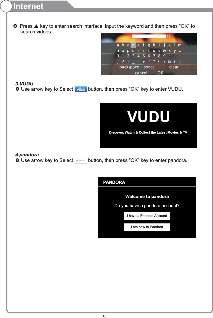 Internet Press   key to enter search interface, input the keyword and then press “OK” to    search videos.pVUDUDiscover, Watch &amp; Collect the Latest Movies &amp; TV PANDORAWelcome to pandoraDo you have a pandora account?I have a Pandora AccountI am new to Pandora3.VUDU Use arrow key to Select           button, then press “OK” key to enter VUDU.           4.pandora Use arrow key to Select           button, then press “OK” key to enter pandora.          -34-