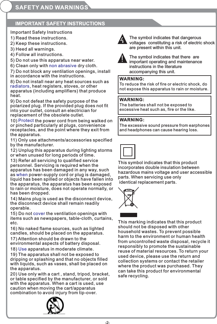 SAFETY AND WARNINGSIMPORTANT SAFETY INSTRUCTIONSThe symbol indicates that dangerous voltages  constituting a risk of electric shock are present within this unit.The symbol indicates that there  are important operating and maintenance instructions in the literature accompanying this unit.To reduce the risk of fire or electric shock, do not expose this apparatus to rain or moisture.WARNING:Important Safety Instructions1) Read these instructions.2) Keep these instructions.3) Heed all warnings.4) Follow all instructions.5) Do not use this apparatus near water.6) Clean only with  dry cloth.7) Do not block any ventilation openings, install in accordance with the instructions.8) Do not install near any heat sources such as, heat registers, stoves, or other apparatus (including amplifiers) that produce heat.9) Do not defeat the safety purpose of the polarized plug. If the provided plug does not fit into your outlet, consult an electrician for replacement of the obsolete outlet.10)   the power cord from being walked on or pinched particularly at plugs, convenience receptacles, and the point where they exit from the apparatus.11) Only use attachments/accessories specified by the manufacturer.12) Unplug this apparatus during lighting storms or when unused for long periods of time.13) Refer all servicing to qualified service personnel. Servicing is required when the apparatus has been damaged in any way, such as   power-supply cord or plug is damaged, liquid has been spilled or objects have fallen into the apparatus, the apparatus has been exposed to rain or moisture, does not operate normally, or has been dropped.14) Mains plug is used as the disconnect device, the disconnect device shall remain readily operable.15) Do not   the ventilation openings with items such as newspapers, table-cloth, curtains, etc.16) No naked flame sources, such as lighted candles, should be placed on the apparatus.17) Attention should be drawn to the environmental aspects of battery disposal.18)   apparatus in moderate climate.19) The apparatus shall not be exposed to dripping or splashing and that no objects filled with liquids, such as vases, shall be placed on the apparatus.20) Use only with a cart , stand, tripod, bracket, or table specified by the manufacturer, or sold with the apparatus. When a cart is used, use caution when moving the cart/apparatus combination to avoid injury from tip-over.non abrasive  radiatorsProtectwhencoverUseThe batteries shall not be exposed to excessive heat such as, fire or the like.WARNING:The excessive sound pressure from earphones and headphones can cause hearing loss. WARNING: This symbol indicates that this product incorporates double insulation between hazardous mains voltage and user accessible parts. When servicing use only identical replacement parts.This marking indicates that this product should not be disposed with other household wastes. To prevent possible harm to the environment or human health from uncontrolled waste disposal, recycle it responsibly to promote the sustainable reuse of material resources. To return your used device, please use the return and collection systems or contact the retailer where the product was purchased. They can take this product for environmental safe recycling.-2-