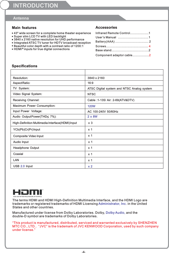 INTRODUCTIONAntennaMain features Accessories 43&quot; wide screen for a complete home theater experienceSuper slim LCD TV with LED backlight3840 x 2160 native resolution for UHD performanceIntegrated ATSC TV tuner for HDTV broadcast receptionBeautiful color depth with a contrast ratio of 1200:1HDMI   inputs for true digital connections ®SpecificationsResolution:                                                                                                   Aspect Ratio:                                                                                               TV  System: Video Signal System:Receiving Channel:Input Power  Voltage:Maximum Power Consumption:YCb(Pb)Cr(Pr) Input                                                                                   3840 x 216016:9120WAudio  Output Power(THD     7%):                                                           2 x 8WNTSCCable :1-135/ Air: 2-69(ATV&amp;DTV)High-Definition Multimedia Interface(HDMI) Input                       x 3x 1  Composite Video Input                                                                       AC 100-240V 50/60HzATSC Digital system and NTSC Analog system x 1 Audio Input                                                                                         Headphone Output                                                                                         Coaxial                                                                USB   In2.0 put                                                                                         x 1 x 1 x 2x 1 The terms HDMI and HDMI High-Definition Multimedia Interface, and the HDMI Logo are trademarks or registered trademarks of HDMI Licensing  in the United States and other countries. Administrator, Inc. Manufactured under license from Dolby Laboratories. Dolby,   and the double-D symbol are trademarks of Dolby Laboratories.Dolby Audio,Infrared Remote Control................... 1 User’sM  anual ............................... 1Battery(AAA) ........................ . 2.........Screws........................................... 4Base stand......................................2Component adaptor cable.................2“This product is manufactured, distributed, serviced and warranted exclusively by SHENZHEN MTC CO., LTD..  “JVC” is the trademark of JVC KENWOOD Corporation, used by such company under license.”-4-LAN                                                          x 1 