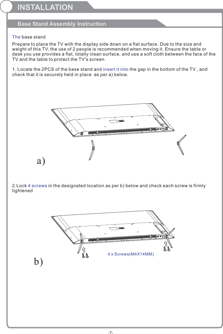 Prepare to place the TV with the display side down on a flat surface. Due to the size and weight of this TV, the use of 2 people is recommended when moving it. Ensure the table or desk you use provides a flat, totally clean surface, and use a soft cloth between the face of the TV and the table to protect the TV&apos;s screen. 1. Locate the 2PCS of the base stand and   the gap in the bottom of the TV , and check that it is securely held in place  as per a) below.2.Lock   in the designated location as per b) below and check each screw is firmlytightened   insert it into4 screwsINSTALLATIONBase Stand Assembly InstructionThe base standb)a)4 x Screws( )M4X14MM-7-