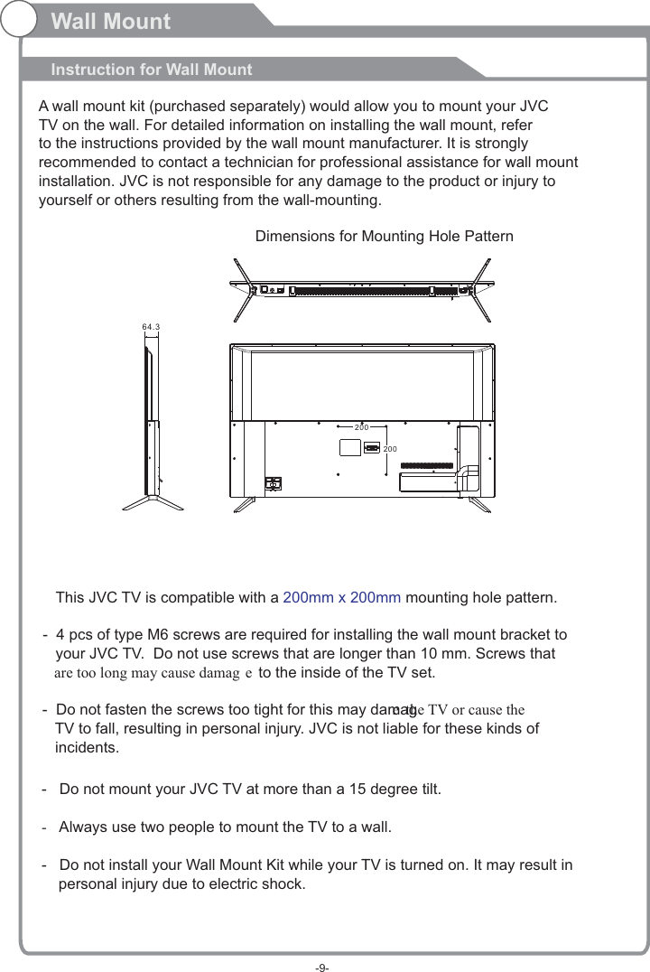 Wall MountInstruction for Wall MountDimensions for Mounting Hole Pattern A wall mount kit (purchased separately) would allow you to mount your JVCTV on the wall. For detailed information on installing the wall mount, refer to the instructions provided by the wall mount manufacturer. It is strongly recommended to contact a technician for professional assistance for wall mount installation.   is not responsible for any damagJVC e to the product or injury to yourself or others resulting from the wall-mounting.20020064.3This  TV is compatible with a   mounting hole pattern.JVC  200mm x 200mm-   Do not mount your   TV at more than a 15 degree tilt.JVC-Always use two people to mount the TV to a wall.-   Do not install your Wall Mount Kit while your TV is turned on. It may result in     personal injury due to electric shock.-  4 pcs of type M6 screws are required for installing the wall mount bracket to    your   TV.  Do not use screws that are longer than 10 mm. Screws that JVC   are too long may cause damag e to the inside of the TV set.-  Do not fasten the screws too tight for this may damage the TV or cause the    TV to fall, resulting in personal injury.   is not liable for these kinds of JVC   incidents.-9-