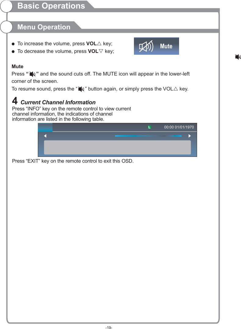 Basic OperationsMenu Operation4 Current Channel InformationPress “INFO” key on the remote control to view current channel information, the indications of channel information are listed in the following table.Press “EXIT” key on the remote control to exit this OSD.00:00 01/01/1970(  To increase the volume, press VOLr key;(  To decrease the volume, press VOLs key;Mute Press “   ” and the sound cuts off. The MUTE icon will appear in the lower-left corner of the screen.To resume sound, press the “   ” button again, or simply press the VOLr key.Mute-19-