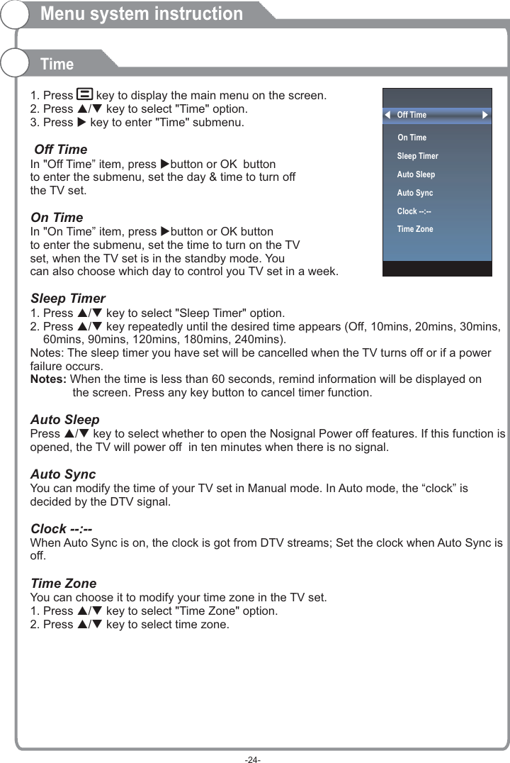 Off Time On Time  Sleep TimerAuto SleepAuto SyncClock --:--Time Zone  1. Press    key to display the main menu on the screen.2. Press p/q key to select &quot;Time&quot; option.3. Press u key to enter &quot;Time&quot; submenu. OK OKSleep Timer1. Press p/q key to select &quot;Sleep Timer&quot; option.2. Press p/q key repeatedly until the desired time appears (Off, 10mins, 20mins, 30mins,     60mins, 90mins, 120mins, 180mins, 240mins).Notes: The sleep timer you have set will be cancelled when the TV turns off or if a power failure occurs.Press p/q key to select whether to open the Nosignal Power off features. If this function is opened, the TV will power off  in ten minutes when there is no signal.When Auto Sync is on, the clock is got from DTV streams; Set the clock when Auto Sync is off.1. Press p/q key to select &quot;Time Zone&quot; option.2. Press p/q key to select time zone.  Off TimeIn &quot;Off Time” item, press ubutton or  button to enter the submenu, set the day &amp; time to turn off the TV set.  On Time In &quot;On Time” item, press ubutton or   button to enter the submenu, set the time to turn on the TV set, when the TV set is in the standby mode. You can also choose which day to control you TV set in a week. Notes: When the time is less than 60 seconds, remind information will be displayed on              the screen. Press any key button to cancel timer function.Auto SleepAuto SyncYou can modify the time of your TV set in Manual mode. In Auto mode, the “clock” is decided by the DTV signal.Clock --:-- Time ZoneYou can choose it to modify your time zone in the TV set.Menu system instructionTime-24-