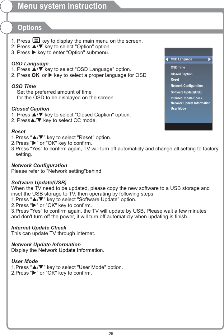 Menu system instructionOptions1. Press     key to display the main menu on the screen.2. Press p/q key to select &quot;Option&quot; option. 3. Press u key to enter “Option&quot; submenu.1. Press p/q key to select “ &quot; option. 2. Press OK or u key to select a proper language for OSD   OSD Time    Set the preferred amount of time     for the OSD to be displayed on the screen.1. Press p/q key to select “Closed Caption&quot; option. 2. Pressp/q key to select CC mode.Reset1.Press “p/q&quot; key to select &quot;Reset&quot; option.2.Press “u&quot; or &quot;OK&quot; key to confirm.3.Press &quot;Yes&quot; to confirm again, TV will turn off automaticly and change all setting to factory    setting.Network ConfigurationPlease refer to &quot;Network setting&quot;behind.Software Update(USB)When the TV need to be updated, please copy the new software to a USB storage and inset the USB storage to TV, then operating by following steps.1.Press “p/q&quot; key to select &quot;Software Update&quot; option.2.Press “u” or &quot;OK&quot; key to confirm.3.Press &quot;Yes&quot; to confirm again, the TV will update by USB, Please wait a few minutes and don&apos;t turn off the power, it will turn off automaticly when updating is finish.Internet Update CheckThis can update TV through internet.Network Update InformationDisplay the  .User Mode1.Press “p/q&quot; key to select &quot;User Mode&quot; option.2.Press “u” or &quot;OK&quot; key to confirm.OSD LanguageOSD LanguageClosed Caption Network Update InformationOSD LanguageOSD Time Closed CaptionResetNetwork ConfigurationSoftware Update(USB) Internet Update CheckNetwork Update InformationUser Mode-25-