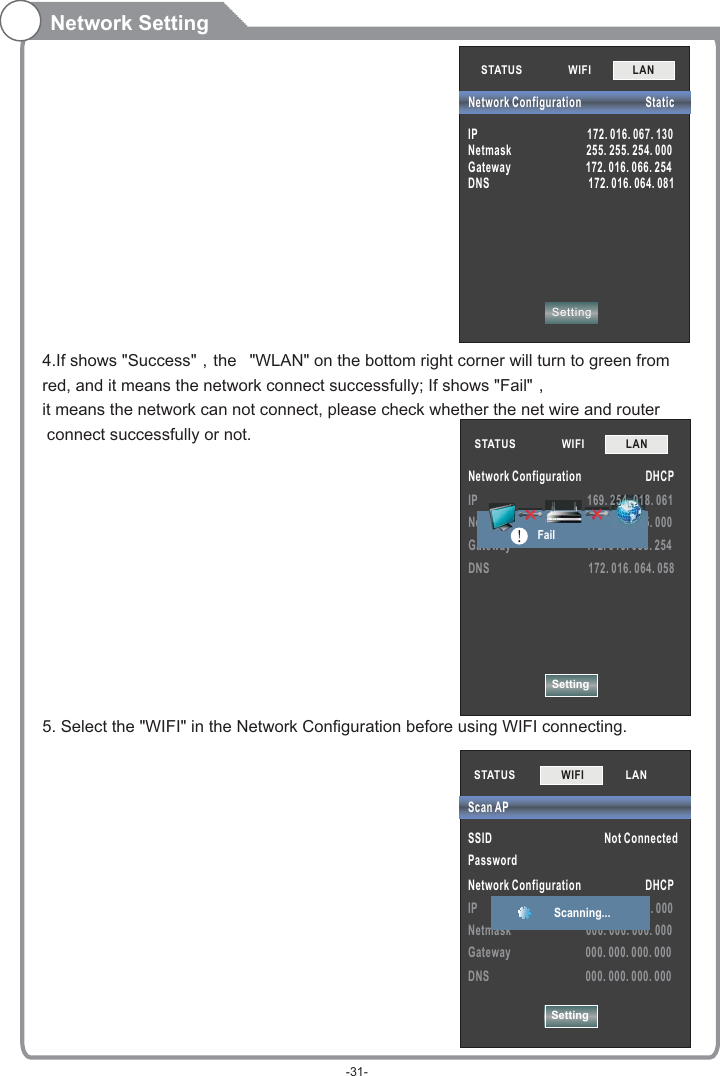 SettingIP                                         169. 254. 018. 061Netmask                            255. 255. 255. 000Gateway                            172. 016. 088. 254DNS                                     172. 016. 064. 058STATUS            WIFI             LAN        Network Configuration                        DHCP                                      25555555555555555555555555554444444444444444444444444444444444444444444400000000000..0. ...0.000.0.0.000.0000. 000.000000000000...0000000...0000000111111111FailNetwork Setting4.If shows &quot;Success&quot;，the  &quot;WLAN&quot; on the bottom right corner will turn to green fromred, and it means the network connect successfully; If shows &quot;Fail&quot;，it means the network can not connect, please check whether the net wire and router connect successfully or not.5. Select the &quot;WIFI&quot; in the Network Configuration before using WIFI connecting. STATUS            WIFI             LAN        SettingNetwork Configuration                        StaticIP                                         172. 016. 067. 130Netmask                            255. 255. 254. 000Gateway                            172. 016. 066. 254DNS                                     172. 016. 064. 081STATUS           SSID                                          Not ConnectedPassword Network Configuration                        DHCPIP                                         000. 000. 000. 000Netmask                            000. 000. 000. 000Gateway                            000. 000. 000. 000DNS                                    000. 000. 000. 000Scan APSettingWIFI             LAN        Scanning... -31-