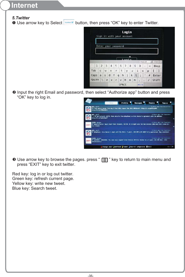 Internet5.Twitter Use arrow key to Select           button, then press “OK” key to enter Twitter.    “OK” key to log in. Use arrow key to browse the pages. press “   ” key to return to main menu and     press “EXIT” key to exit twitter.Red key: log in or log out twitter.Green key: refresh current page.Yellow key: write new tweet.Blue key: Search tweet. Input the right Email and password, then select “Authorize app” button and press -35-