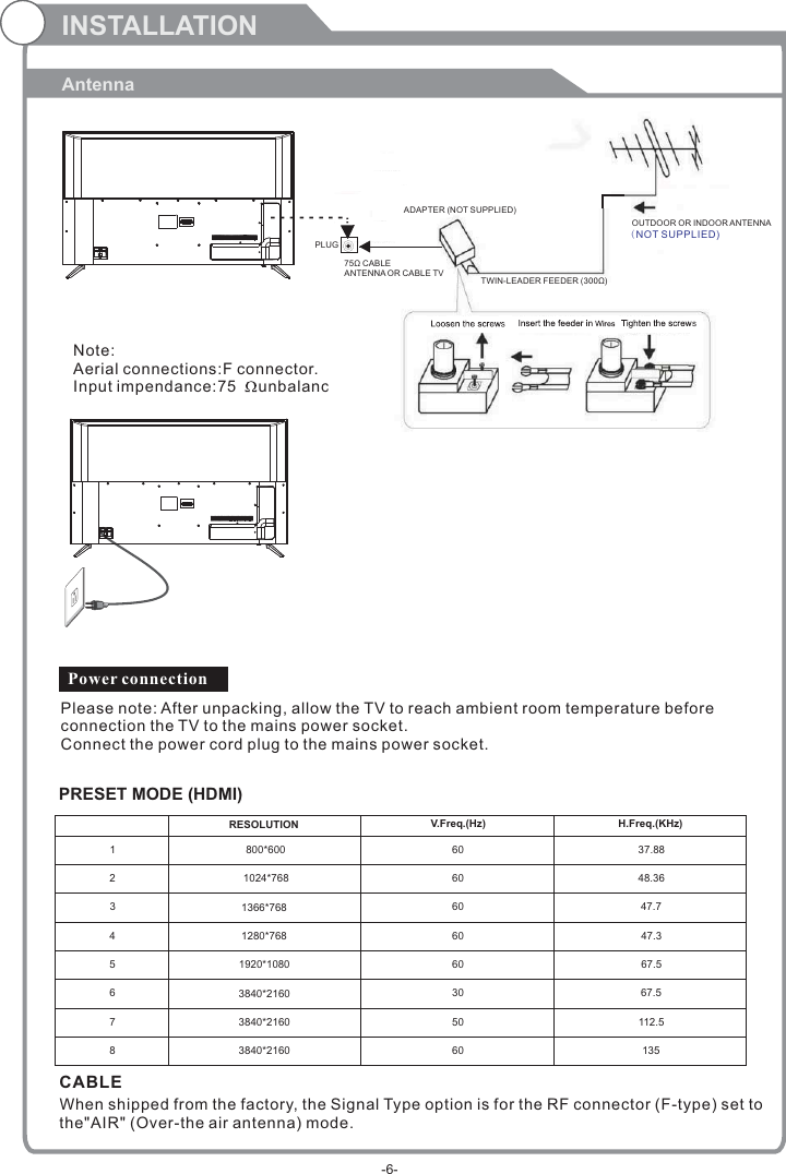 INSTALLATIONAntenna    PRESET MODE (HDMI)123800*6001024*768606037.8848.36RESOLUTION V.Freq.(Hz) H.Freq.(KHz)1366*768 60 47.741280*768 60 47.351920*108060 67.563840*2160 30 67.5750 112.5860 1353840*21603840*2160CABLE When shipped from the factory, the Signal Type option is for the RF connector (F-type) set to the&quot;AIR&quot; (Over-the air antenna) mode.Power connectionPlease note: After unpacking, allow the TV to reach ambient room temperature before connection the TV to the mains power socket.Connect the power cord plug to the mains power socket.OUTDOOR OR INDOOR ANTENNANote:Aerial connections:F connector.Input impendance:75     unbalanced.PLUG75Ω CABLEANTENNA OR CABLE TVADAPTER (NOT SUPPLIED)TWIN-LEADER FEEDER (300Ω)OUTDOOR OR INDOOR ANTENNA(NOT SUPPLIED)-6-