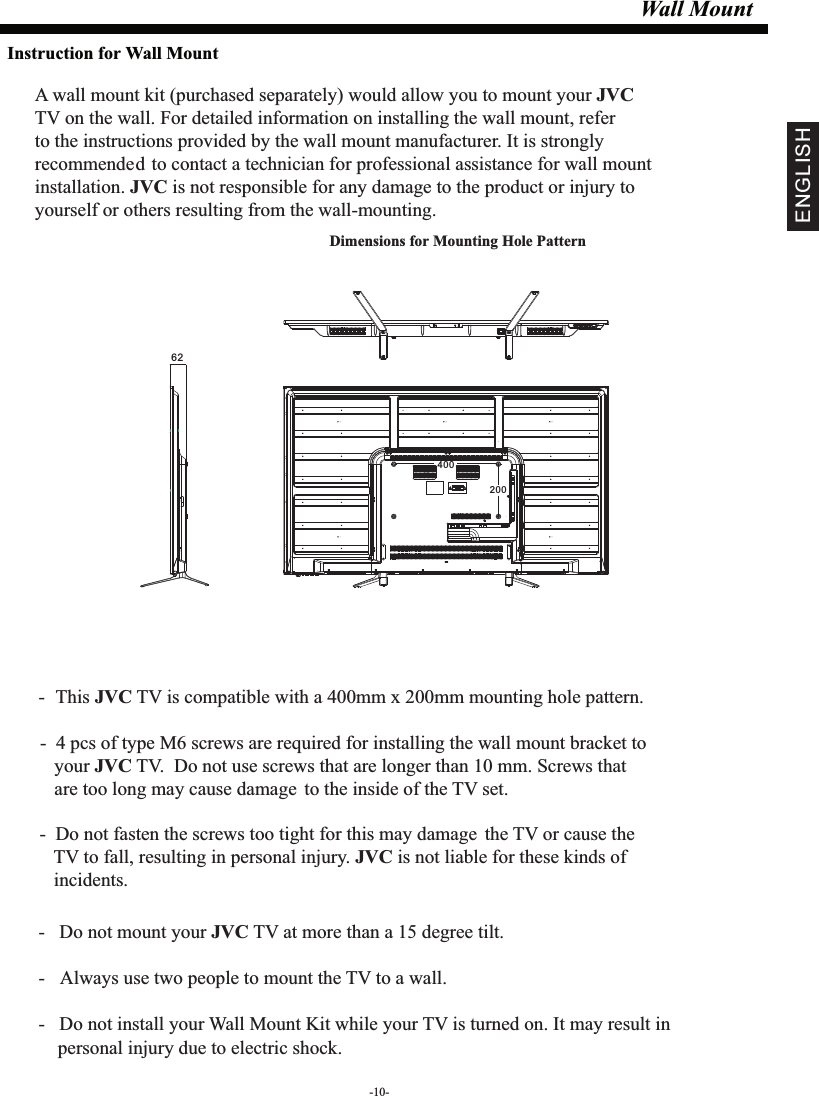 Wall MountDimensions for Mounting Hole Pattern A wall mount kit (purchased separately) would allow you to mount your JVCTV on the wall. For detailed information on installing the wall mount, refer to the instructions provided by the wall mount manufacturer. It is strongly recommended to contact a technician for professional assistance for wall mount installation.   is not responsible for any damagJVC e to the product or injury to yourself or others resulting from the wall-mounting.- This  TV is compatible with a 400mm x 200mm mounting hole pattern.JVC -   Do not mount your   TV at more than a 15 degree tilt.JVC- Always use two people to mount the TV to a wall.-   Do not install your Wall Mount Kit while your TV is turned on. It may result in     personal injury due to electric shock.-  4 pcs of type M6 screws are required for installing the wall mount bracket to    your   TV.  Do not use screws that are longer than 10 mm. Screws that JVC   are too long may cause damage to the inside of the TV set.-  Do not fasten the screws too tight for this may damage the TV or cause the    TV to fall, resulting in personal injury.   is not liable for these kinds of JVC   incidents.Instruction for Wall Mount-10-ENGLISH40020062