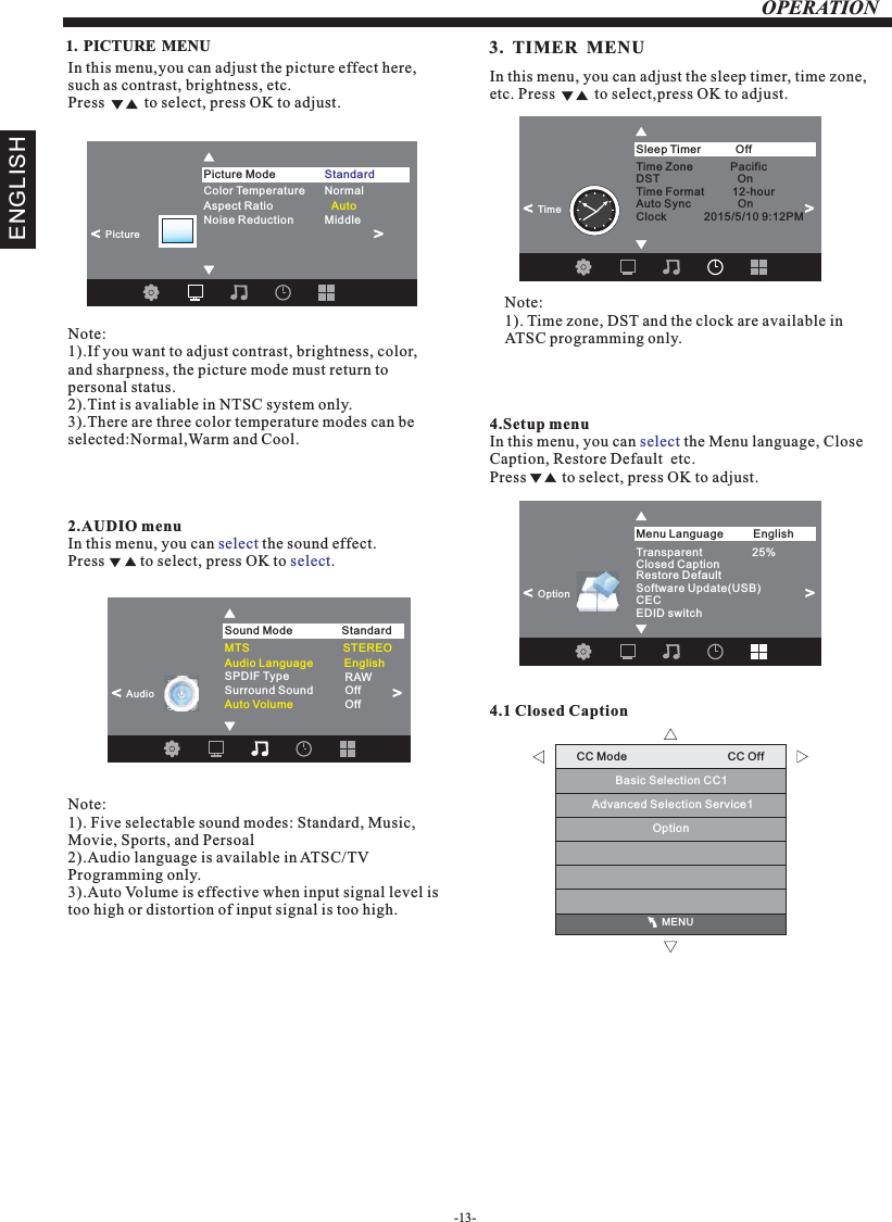 -13-OPERATIONENGLISH                                              MENUCC Mode                                CC OffBasic Selection CC1Advanced Selection Service1Option1. PICTURE MENU  In this menu,you can adjust the picture effect here,such as contrast, brightness, etc.Press          to select, press OK to adjust.Note: 1).If you want to adjust contrast, brightness, color, and sharpness, the picture mode must return to personal status.2).Tint is avaliable in NTSC system only.3).There are three color temperature modes can be selected:Normal,Warm and Cool.2.AUDIO menuIn this menu, you can   the sound effect.Press         to select, press OK to  .selectselect4.Setup menuIn this menu, you can   the Menu language, Close Caption, Restore Default  etc.Press         to select, press OK to adjust.select4.1 Closed CaptionSPDIF Type            RAWSurround Sound           OffAuto Volume                   OffSound Mode              StandardAudio&lt;                      &lt;                      Transparent                25%Closed CaptionRestore DefaultMenu Language English&lt;                       Option Software Update(USB)CECEDID switch&lt;                      Note:1). Five selectable sound modes: Standard, Music, Movie, Sports, and Persoal 2).Audio language is available in ATSC/TV Programming only.3).Auto Volume is effective when input signal level is too high or distortion of input signal is too high.Color Temperature   NormalNoise Reduction          Middle                Picture Mode                Standard&lt;                                                 &gt;PictureAspect Ratio                   Auto3.  TIMER  MENUIn this menu, you can adjust the sleep timer, time zone, etc. Press          to select,press OK to adjust.Note:1). Time zone, DST and the clock are available in ATSC programming only.Sleep Timer                Off&lt;                      Time&lt;                      Audio Language          English               Time Zone            PacificDST                         OnTime Format         12-hourAuto Sync               OnClock            2015/5/10 9:12PM           MTS                              STEREO     