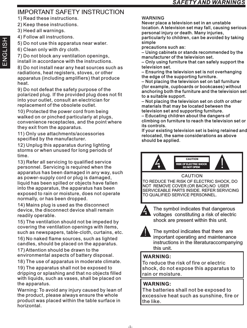 -1-ENGLISHSAFETY AND WARNINGSIMPORTANT SAFETY INSTRUCTIONTO REDUCE THE RISK OF ELECTRIC SHOCK, DO NOT  REMOVE COVER (OR BACK).NO  USER SERVICEABLE PARTS INSIDE. REFER SERVICING TO QUALIFIED SERVICE PERSONNEL.RISK OF ELECTRIC SHOCK          DO NOT OPEN!CAUTIONCAUTIONThe symbol indicates that dangerous voltages  constituting a risk of electric shock are present within this unit.The symbol indicates that there  are important operating and maintenance instructions in the literaturaccompanying this unit.To reduce the risk of fire or electric shock, do not expose this apparatus to rain or moisture.WARNING:1) Read these instructions.2) Keep these instructions.3) Heed all warnings.4) Follow all instructions.5) Do not use this apparatus near water.6) Clean only with dry cloth.7) Do not block any ventilation openings, install in accordance with the instructions.8) Do not install near any heat sources such as radiations, heat registers, stoves, or other apparatus (including amplifiers) that produce heat.9) Do not defeat the safety purpose of the polarized plug. If the provided plug does not fit into your outlet, consult an electrician for replacement of the obsolete outlet.10) Protected the power cord from being walked on or pinched particularly at plugs, convenience receptacles, and the point where they exit from the apparatus.11) Only use attachments/accessories specified by the manufacturer.12) Unplug this apparatus during lighting storms or when unused for long periods of time.13) Refer all servicing to qualified service personnel. Servicing is required when the apparatus has been damaged in any way, such as power-supply cord or plug is damaged, liquid has been spilled or objects have fallen into the apparatus, the apparatus has been exposed to rain or moisture, does not operate normally, or has been dropped.14) Mains plug is used as the disconnect device, the disconnect device shall remain readily operable.15) The ventilation should not be impeded by covering the ventilation openings with items, such as newspapers, table-cloth, curtains, etc.16) No naked flame sources, such as lighted candles, should be placed on the apparatus.17) Attention should be drawn to the environmental aspects of battery disposal.18) The use of apparatus in moderate climate.19) The apparatus shall not be exposed to dripping or splashing and that no objects filled with liquids, such as vases, shall be placed on the apparatus.Warning: To avoid any injury caused by lean of the product, please always ensure the whole product was placed within the table surface in horizontal. The batteries shall not be exposed to excessive heat such as sunshine, fire or the like.WARNING:WARNINGNever place a television set in an unstable location. A television set may fall, causing serious personal injury or death. Many injuries, particularly to children, can be avoided by taking simpleprecautions such as:– Using cabinets or stands recommended by the manufacturer of the television set.– Only using furniture that can safely support the television set.– Ensuring the television set is not overhanging the edge of the supporting furniture.– Not placing the television set on tall furniture (for example, cupboards or bookcases) without anchoring both the furniture and the television set to a suitable support.– Not placing the television set on cloth or other materials that may be located between the television set and supporting furniture.– Educating children about the dangers of climbing on furniture to reach the television set or its controls.If your existing television set is being retained and relocated, the same considerations as aboveshould be applied.