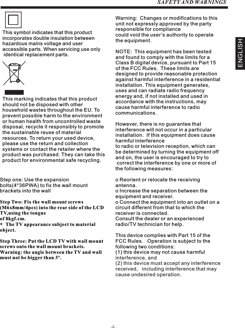 -2-SAFETY AND WARNINGSENGLISHStep one: Use the expansion bolts(4*36PWA) to fix the wall mount brackets into the wallStep Two: Fix the wall mount screws (M6x8mm/4pcs) into the rear side of the LCD TV,using the tongue of 8kgf.cm.* The TV appearance subject to material object. Step Three: Put the LCD TV with wall mount screws onto the wall mount brackets.Warning: the angle between the TV and wall must not be bigger than 3º.This symbol indicates that this product incorporates double insulation between hazardous mains voltage and user accessible parts. When servicing use only identical replacement parts.This marking indicates that this product should not be disposed with other household wastes throughout the EU. To prevent possible harm to the environment or human health from uncontrolled waste disposal, recycle it responsibly to promote the sustainable reuse of material resources. To return your used device, please use the return and collection systems or contact the retailer where the product was purchased. They can take this product for environmental safe recycling.Warning:  Changes or modifications to this unit not expressly approved by the party responsible for compliance could void the user’s authority to operate the equipment. NOTE:  This equipment has been tested and found to comply with the limits for a Class B digital device, pursuant to Part 15 of the FCC Rules.  These limits are designed to provide reasonable protection against harmful interference in a residential installation. This equipment generates, uses and can radiate radio frequency energy and, if not installed and used in accordance with the instructions, may cause harmful interference to radio communications.However, there is no guarantee that interference will not occur in a particular installation.  If this equipment does cause harmful interference to radio or television reception, which can be determined by turning the equipment off and on, the user is encouraged to try to correct the interference by one or more of the following measures: o Reorient or relocate the receiving antenna.o Increase the separation between the equipment and receiver.o Connect the equipment into an outlet on a circuit different from that to which the        receiver is connected.Consult the dealer or an experienced radio/TV technician for help.This device complies with Part 15 of the FCC Rules.   Operation is subject to the following two conditions:  (1) this device may not cause harmful interference, and(2) this device must accept any interference received,   including interference that may cause undesired operation.