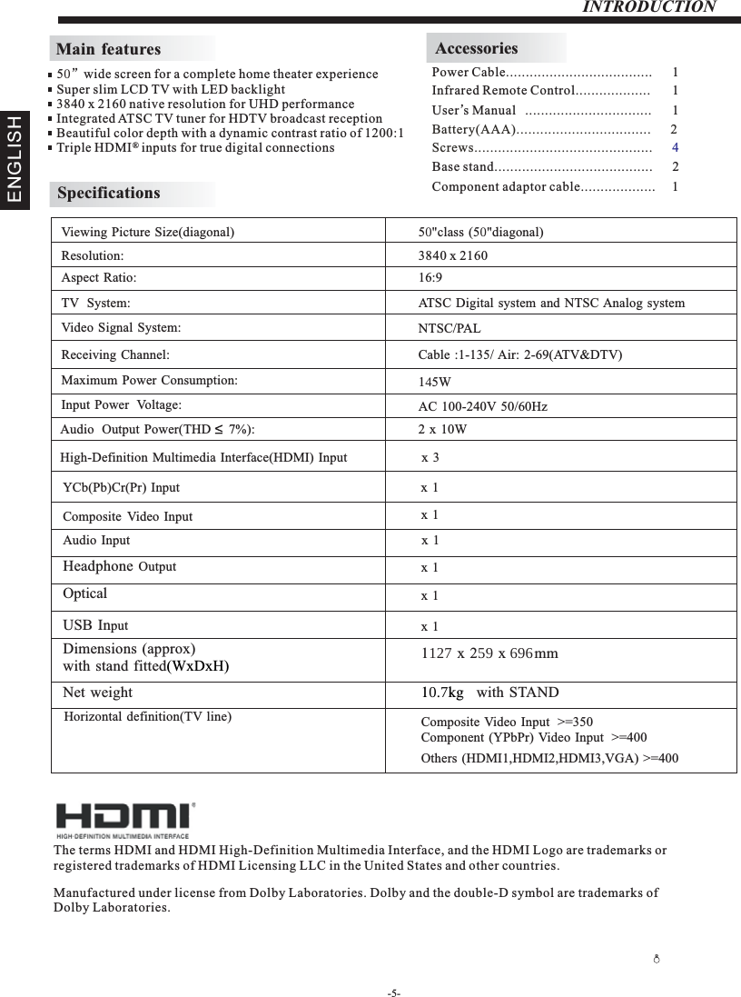 -5-INTRODUCTIONMain featuresInfrared Remote Control................... 1 User’sM  anual ................................ 1Battery(AAA)........................ .      2.........AccessoriesPower Cable.....................................      1 5”wide screen for a complete home theater experienceSuper slim LCD TV with LED backlight3840 x 2160 native resolution for UHD performanceIntegrated ATSC TV tuner for HDTV broadcast receptionBeautiful color depth with a dynamic contrast ratio of 1200:1Triple HDMI   inputs for true digital connections ®SpecificationsResolution:                                                                                                   Aspect Ratio:                                                                                               TV  System: Video Signal System:Receiving Channel:Input Power  Voltage:Maximum Power Consumption:YCb(Pb)Cr(Pr) Input                                                                                   Viewing Picture Size(diagonal)                                                                  3840 x 216016:915WAudio  Output  Power(THD      7%):                                                           2 x  10WNTSC/PALCable :1-135/ Air: 2-69(ATV&amp;DTV)High-Definition Multimedia Interface(HDMI) Input                       x  3x 1 5&quot;class (5&quot;diagonal) Composite Video Input                                                                       AC 100-240V 50/60HzATSC Digital system and NTSC Analog system x 1 Composite Video Input  &gt;=350Others (HDMI1,HDMI2,HDMI3,VGA) &gt;=400Component (YPbPr) Video Input  &gt;=4001 x 2 x mm     Horizontal definition(TV line)Audio Input                                                                                         Headphone Output                                                                                         Optical                                                                       USB Input                                                                                         Dimensions (approx)with stand fitted(WxDxH)Net weight 1.kg   with STAND x 1 x 1 x 1 x 1 Screws.................................. .      .......... 4The terms HDMI and HDMI High-Definition Multimedia Interface, and the HDMI Logo are trademarks or registered trademarks of HDMI Licensing LLC in the United States and other countries. Manufactured under license from Dolby Laboratories. Dolby and the double-D symbol are trademarks of Dolby Laboratories.Base stand........................................      2ENGLISHRComponent adaptor cable...................     1
