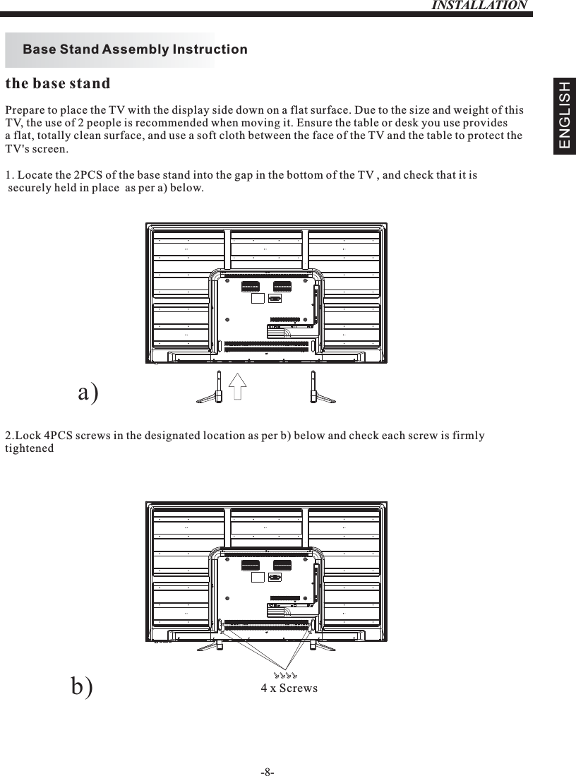 INSTALLATION-8-Prepare to place the TV with the display side down on a flat surface. Due to the size and weight of this TV, the use of 2 people is recommended when moving it. Ensure the table or desk you use provides a flat, totally clean surface, and use a soft cloth between the face of the TV and the table to protect the TV&apos;s screen. 1. Locate the 2PCS of the base stand into the gap in the bottom of the TV , and check that it is securely held in place  as per a) below.2.Lock 4PCS screws in the designated location as per b) below and check each screw is firmlytightened   Base Stand Assembly InstructionENGLISHthe base standb) 4 x Screwsa)