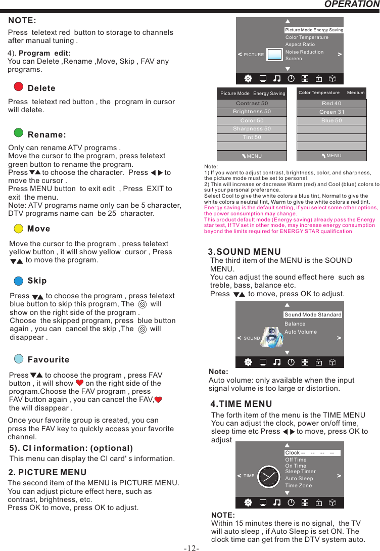 -12-OPERATION&lt;                                                &gt;BalanceAuto VolumeSound Mode StandardSOUND3.SOUND MENUThe third item of the MENU is the SOUND MENU.You can adjust the sound effect here  such as treble, bass, balance etc.Press         to move, press OK to adjust.Note: Auto volume: only available when the input signal volume is too large or distortion.FavouritePress        to choose the program , press FAV button , it will show      on the right side of the program.Choose the FAV program , press FAV button again , you can cancel the FAV,     the will disappear .Once your favorite group is created, you can press the FAV key to quickly access your favorite channel.The second item of the MENU is PICTURE MENU.You can adjust picture effect here, such as contrast, brightness, etc.Press OK to move, press OK to adjust.      2. PICTURE MENU   5). CI information: (optional)This menu can display the CI card&apos; s information.        Rename:Only can rename ATV programs .Move the cursor to the program, press teletext green button to rename the program.Press       to choose the character.  Press        to move the cursor .Press MENU button  to exit edit  , Press  EXIT to exit  the menu.Note: ATV programs name only can be 5 character, DTV programs name can  be 25  character.Move the cursor to the program , press teletext yellow button , it will show yellow  cursor , Press        to move the program.Press        to choose the program , press teletext blue button to skip this program, The        will show on the right side of the program .Choose  the skipped program, press  blue button again , you can  cancel the skip ,The        will disappear .  NOTE:Press  teletext red  button to storage to channels after manual tuning .4). Program  edit: You can Delete ,Rename ,Move, Skip , FAV any programs.          Delete Press  teletext red button , the  program in cursorwill delete.4.TIME MENUThe forth item of the menu is the TIME MENU You can adjust the clock, power on/off time, sleep time etc Press        to move, press OK to adjust NOTE:Within 15 minutes there is no signal,  the TV will auto sleep , if Auto Sleep is set ON. The clock time can get from the DTV system auto.Off TimeOn TimeSleep TimerAuto SleepTime ZoneClock --    --    --    --TIME&lt;                                                &gt;Color TemperatureAspect RatioNoise ReductionScreenPicture Mode Energy Saving&lt;                                                &gt;PICTUREMENUPicture Mode   Energy SavingContrast 50Brightness 50Color 50Sharpness 50Tint 50Color Temperature      MediumRed 40Green 31Blue 50MENUNote: 1) If you want to adjust contrast, brightness, color, and sharpness, the picture mode must be set to personal.2) This will increase or decrease Warm (red) and Cool (blue) colors to suit your personal preference.Select Cool to give the white colors a blue tint, Normal to give the white colors a neutral tint, Warm to give the white colors a red tint.Energy saving is the default setting, if you select some other options, the power consumption may change.This product default mode (Energy saving) already pass the Energy star test, If TV set in other mode, may increase energy consumption beyond the limits required for ENERGY STAR qualification