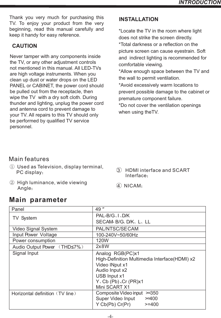 INTRODUCTION-4-Thank  you  very  much  for  purchasing  this TV.  To  enjoy  your  product  from  the  very beginning,  read  this  manual  carefully  and keep it handy for easy reference.INSTALLATIONCAUTION*Locate the TV in the room where light does not strike the screen directly.*Total darkness or a reflection on the picture screen can cause eyestrain. Soft and  indirect lighting is recommended for comfortable viewing.*Allow enough space between the TV and the wall to permit ventilation.*Avoid excessively warm locations to prevent possible damage to the cabinet or  premature component failure.*Do not cover the ventilation openings when using theTV.Never tamper with any components inside the TV, or any other adjustment controls not mentioned in this manual. All LED-TVs are high voltage instruments. When you clean up dust or water drops on the LED PANEL or CABINET, the power cord should be pulled out from the receptacle, then wipe the TV  with a dry soft cloth. During thunder and lighting, unplug the power cord and antenna cord to prevent damage to your TV. All repairs to this TV should only be performed by qualified TV service personnel.PanelTV System PAL-B/G、I、D/KSECAM- B/G、D/K、L、 LLVideo Signal System PAL/NTSC/SECAMInput Power  VoltagePower consumptionAudio Output Power （THD 7%）2x8WSignal Input Analog  RGB(PC)x1High-Definition Multimedia Interface(HDMI) x2Video INput x1Audio Input x2Horizontal definition（TV line）Composite Video input &gt;=350Super Video Input &gt;=400Y Cb(Pb) Cr(Pr) &gt;=40049120W   Main  parameterY、Cb (Pb) Cr (PR)x1、Main features①  Used as Television, display terminal,       PC display；②  High luminance, wide viewing       Angle；3    HDMI interface and SCART       Interface；4   NICAM；USB Input x1Mini SCART X1100-240V~50/60Hz