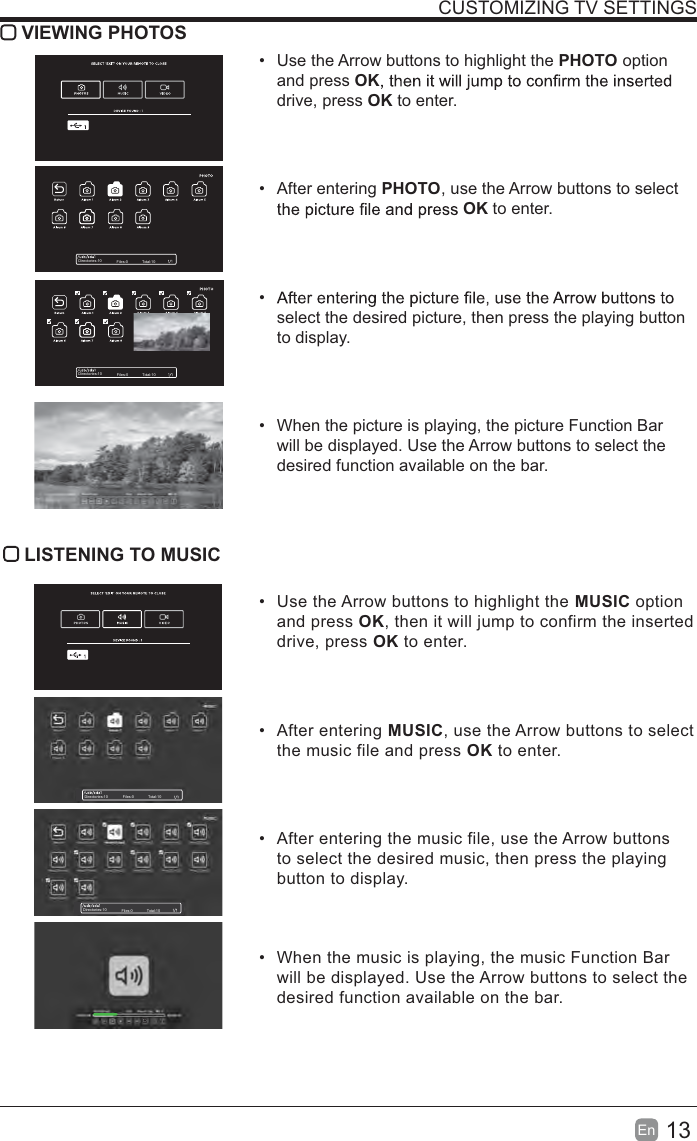 13En  CUSTOMIZING TV SETTINGS VIEWING PHOTOS  Use the Arrow buttons to highlight the PHOTO option and press OKdrive, press OK to enter. After entering PHOTO, use the Arrow buttons to select OK to enter. select the desired picture, then press the playing button to display.  When the picture is playing, the picture Function Bar will be displayed. Use the Arrow buttons to select the desired function available on the bar. LISTENING TO MUSIC  Use the Arrow buttons to highlight the MUSIC option and press OK, then it will jump to confirm the inserted drive, press OK to enter. After entering MUSIC, use the Arrow buttons to select the music file and press OK to enter.  After entering the music file, use the Arrow buttons to select the desired music, then press the playing button to display.  When the music is playing, the music Function Bar will be displayed. Use the Arrow buttons to select the desired function available on the bar.Directories:10 Files:0 Total:10Directories:10 Files:0 Total:10Directories:10 Files:0 Total:10Directories:10 Files:0 Total:10