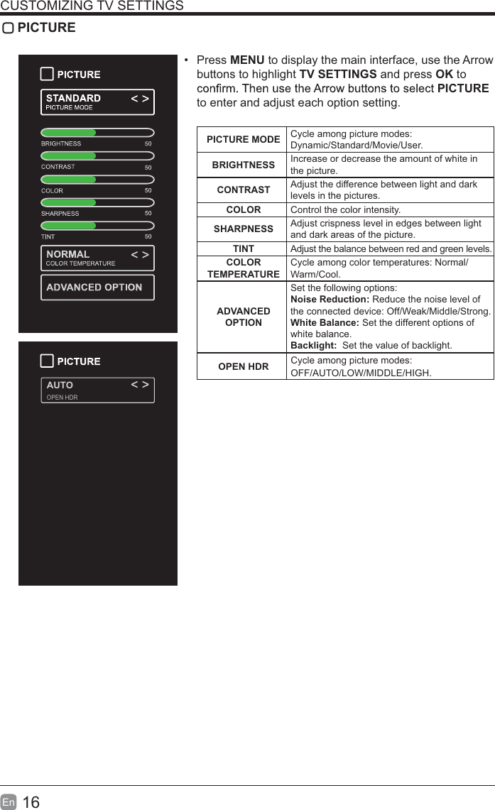 16En  CUSTOMIZING TV SETTINGS PICTURE Press MENU to display the main interface, use the Arrow buttons to highlight TV SETTINGS and press OK to PICTURE to enter and adjust each option setting.PICTURE MODE Cycle among picture modes:Dynamic/Standard/Movie/User.BRIGHTNESS Increase or decrease the amount of white in the picture.CONTRAST Adjust the difference between light and dark levels in the pictures.COLOR Control the color intensity.SHARPNESS Adjust crispness level in edges between light and dark areas of the picture.TINT Adjust the balance between red and green levels.COLOR TEMPERATURECycle among color temperatures: Normal/Warm/Cool.ADVANCED OPTIONSet the following options:Noise Reduction: Reduce the noise level of the connected device: Off/Weak/Middle/Strong.White Balance: Set the different options of white balance.Backlight:  Set the value of backlight.AUTOOPEN HDROPEN HDR Cycle among picture modes:OFF/AUTO/LOW/MIDDLE/HIGH.