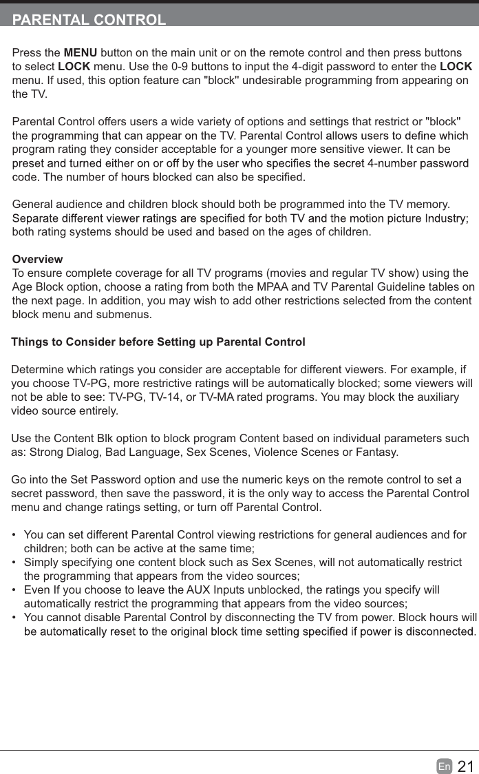 21En  PARENTAL CONTROLPress the MENU button on the main unit or on the remote control and then press buttons to select LOCK menu. Use the 0-9 buttons to input the 4-digit password to enter the LOCK menu. If used, this option feature can &quot;block&apos;&apos; undesirable programming from appearing on the TV.Parental Control offers users a wide variety of options and settings that restrict or &quot;block&apos;&apos; program rating they consider acceptable for a younger more sensitive viewer. It can be General audience and children block should both be programmed into the TV memory. both rating systems should be used and based on the ages of children.OverviewTo ensure complete coverage for all TV programs (movies and regular TV show) using the Age Block option, choose a rating from both the MPAA and TV Parental Guideline tables on the next page. In addition, you may wish to add other restrictions selected from the content block menu and submenus.Things to Consider before Setting up Parental ControlDetermine which ratings you consider are acceptable for different viewers. For example, if you choose TV-PG, more restrictive ratings will be automatically blocked; some viewers will not be able to see: TV-PG, TV-14, or TV-MA rated programs. You may block the auxiliary video source entirely.Use the Content Blk option to block program Content based on individual parameters such as: Strong Dialog, Bad Language, Sex Scenes, Violence Scenes or Fantasy.Go into the Set Password option and use the numeric keys on the remote control to set a secret password, then save the password, it is the only way to access the Parental Control menu and change ratings setting, or turn off Parental Control.  You can set different Parental Control viewing restrictions for general audiences and for children; both can be active at the same time;  Simply specifying one content block such as Sex Scenes, will not automatically restrict the programming that appears from the video sources;  Even If you choose to leave the AUX Inputs unblocked, the ratings you specify will automatically restrict the programming that appears from the video sources;  You cannot disable Parental Control by disconnecting the TV from power. Block hours will 