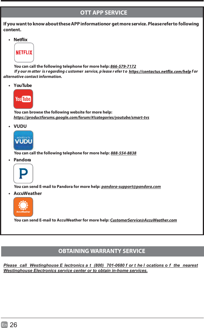 26En   If you want to know about these APP information or get more service. Please refer to following content.t           You can call the following telephone for more help: 866-579-7172       If y our m atter  is r egarding c ustomer  service, p lease r efer t o   f or  alternative contact information.t YouTube          You can browse the following website for more help:         https://productforums.google.com/forum/#!categories/youtube/smart-tvst VUDU          You can call the following telephone for more help: 888-554-8838           t Pandora          You can send E-mail to Pandora for more help: pandora-support@pandora.comt AccuWeather          You can send E-mail to AccuWeather for more help: CustomerService@AccuWeather.comPlease  call  Westinghouse E lectronics a t  (800)  701-0680 f or t he l ocations o f  the  nearest Westinghouse Electronics service center or to obtain in-home services.  OTT APP SERVICE  OBTAINING WARRANTY SERVICE