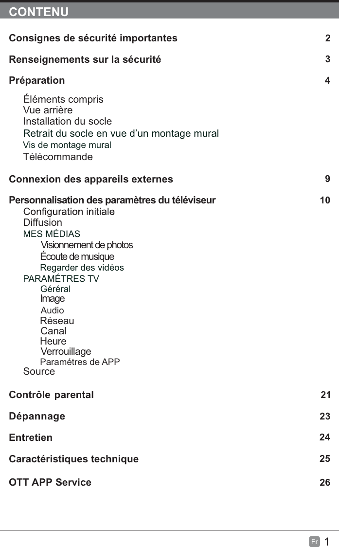 1Fr  CONTENUConsignes de sécurité importantes                                                       2Renseignements sur la sécurité                                                             3Préparation                                                                                            4Éléments comprisVue arrièreInstallation du socleRetrait du socle en vue d’un montage mural         Vis de montage muralTélécommandeConnexion des appareils externes                                                  9Personnalisation des paramètres du téléviseur                                       10DiffusionMES MÉDIAS        Visionnement de photos        Écoute de musiqueRegarder des vidéosPARAMÉTRES TV Géréral         ImageAudio      Réseau      Canal       Heure       VerrouillageParamétres de APPSource Contrôle parental                                                               21Dépannage                                                                   23Entretien                                                                                                    24Caractéristiques technique                                                                   25OTT APP Service                                                                              26