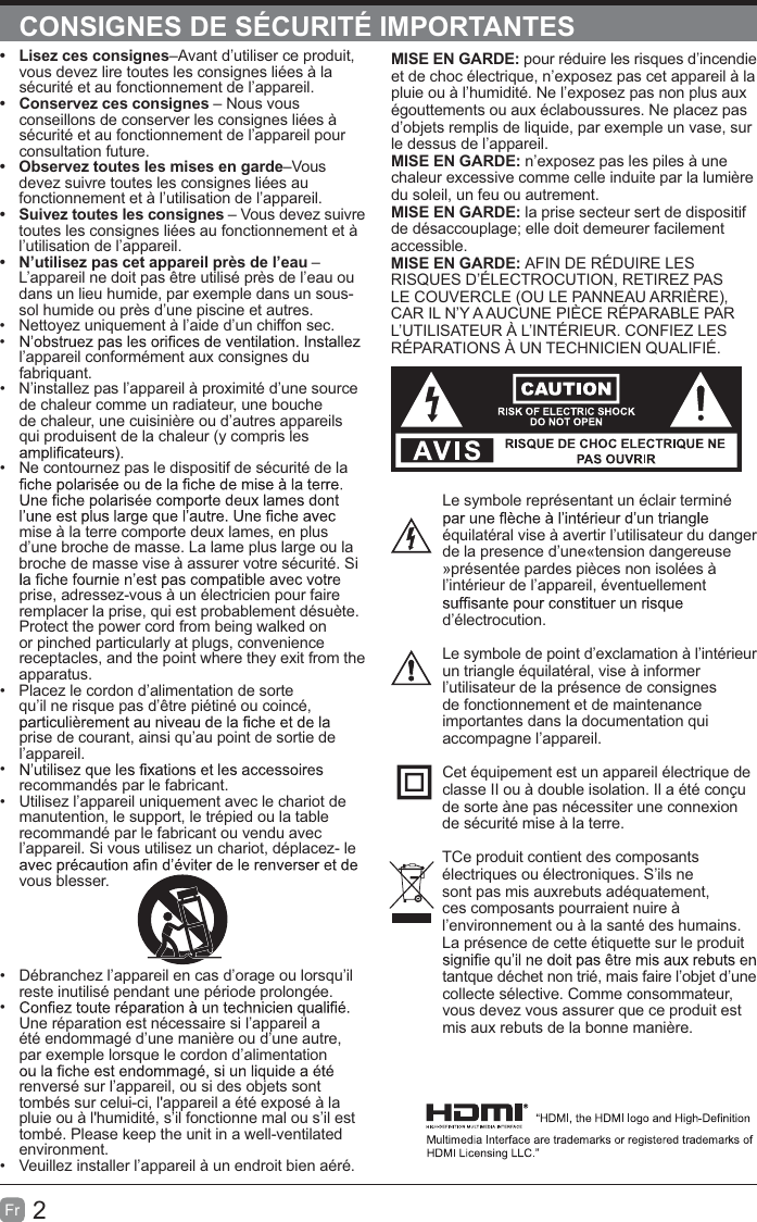 2FrCONSIGNES DE SÉCURITÉ IMPORTANTESMISE EN GARDE: pour réduire les risques d’incendie et de choc électrique, n’exposez pas cet appareil à la pluie ou à l’humidité. Ne l’exposez pas non plus aux égouttements ou aux éclaboussures. Ne placez pas d’objets remplis de liquide, par exemple un vase, sur le dessus de l’appareil. MISE EN GARDE: n’exposez pas les piles à une chaleur excessive comme celle induite par la lumière du soleil, un feu ou autrement.MISE EN GARDE: la prise secteur sert de dispositif de désaccouplage; elle doit demeurer facilement accessible.MISE EN GARDE: AFIN DE RÉDUIRE LES RISQUES D’ÉLECTROCUTION, RETIREZ PAS LE COUVERCLE (OU LE PANNEAU ARRIÈRE), CAR IL N’Y A AUCUNE PIÈCE RÉPARABLE PAR L’UTILISATEUR À L’INTÉRIEUR. CONFIEZ LES RÉPARATIONS À UN TECHNICIEN QUALIFIÉ.Le symbole représentant un éclair terminé équilatéral vise à avertir l’utilisateur du danger de la presence d’une«tension dangereuse »présentée pardes pièces non isolées à l’intérieur de l’appareil, éventuellement d’électrocution.Le symbole de point d’exclamation à l’intérieur un triangle équilatéral, vise à informer l’utilisateur de la présence de consignes de fonctionnement et de maintenance importantes dans la documentation qui accompagne l’appareil. Cet équipement est un appareil électrique de classe II ou à double isolation. Il a été conçu de sorte àne pas nécessiter une connexion de sécurité mise à la terre.TCe produit contient des composants électriques ou électroniques. S’ils ne sont pas mis auxrebuts adéquatement, ces composants pourraient nuire à l’environnement ou à la santé des humains. La présence de cette étiquette sur le produit tantque déchet non trié, mais faire l’objet d’une collecte sélective. Comme consommateur, vous devez vous assurer que ce produit est mis aux rebuts de la bonne manière.t  Lisez ces consignes–Avant d’utiliser ce produit, vous devez lire toutes les consignes liées à la sécurité et au fonctionnement de l’appareil. t  Conservez ces consignes – Nous vous conseillons de conserver les consignes liées à sécurité et au fonctionnement de l’appareil pour consultation future. t  Observez toutes les mises en garde–Vous devez suivre toutes les consignes liées au fonctionnement et à l’utilisation de l’appareil. t  Suivez toutes les consignes – Vous devez suivre toutes les consignes liées au fonctionnement et à l’utilisation de l’appareil. t  N’utilisez pas cet appareil près de l’eau – L’appareil ne doit pas être utilisé près de l’eau ou dans un lieu humide, par exemple dans un sous-sol humide ou près d’une piscine et autres.  Nettoyez uniquement à l’aide d’un chiffon sec.  l’appareil conformément aux consignes du fabriquant.  N’installez pas l’appareil à proximité d’une source de chaleur comme un radiateur, une bouche de chaleur, une cuisinière ou d’autres appareils qui produisent de la chaleur (y compris les   Ne contournez pas le dispositif de sécurité de la mise à la terre comporte deux lames, en plus d’une broche de masse. La lame plus large ou la broche de masse vise à assurer votre sécurité. Si prise, adressez-vous à un électricien pour faire remplacer la prise, qui est probablement désuète.Protect the power cord from being walked on or pinched particularly at plugs, convenience receptacles, and the point where they exit from the apparatus.  Placez le cordon d’alimentation de sorte qu’il ne risque pas d’être piétiné ou coincé, prise de courant, ainsi qu’au point de sortie de l’appareil.  recommandés par le fabricant.  Utilisez l’appareil uniquement avec le chariot de manutention, le support, le trépied ou la table recommandé par le fabricant ou vendu avec l’appareil. Si vous utilisez un chariot, déplacez- le vous blesser.  Débranchez l’appareil en cas d’orage ou lorsqu’il reste inutilisé pendant une période prolongée.  Une réparation est nécessaire si l’appareil a été endommagé d’une manière ou d’une autre, par exemple lorsque le cordon d’alimentation renversé sur l’appareil, ou si des objets sont tombés sur celui-ci, l&apos;appareil a été exposé à la pluie ou à l&apos;humidité, s’il fonctionne mal ou s’il est tombé. Please keep the unit in a well-ventilated environment.  Veuillez installer l’appareil à un endroit bien aéré.