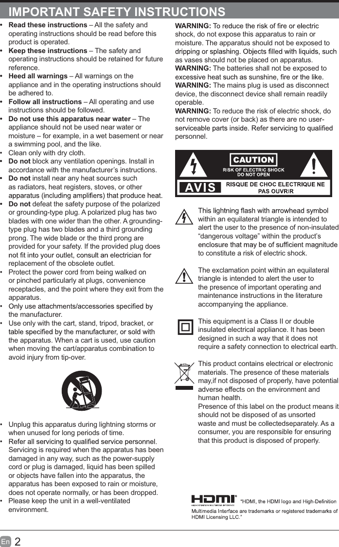 2En  IMPORTANT SAFETY INSTRUCTIONSWARNING:shock, do not expose this apparatus to rain or moisture. The apparatus should not be exposed to as vases should not be placed on apparatus. WARNING: The batteries shall not be exposed to WARNING: The mains plug is used as disconnect device, the disconnect device shall remain readily operable.WARNING: To reduce the risk of electric shock, do not remove cover (or back) as there are no user-personnel.within an equilateral triangle is intended to alert the user to the presence of non-insulated “dangerous voltage” within the product’s to constitute a risk of electric shock.The exclamation point within an equilateral triangle is intended to alert the user to the presence of important operating and maintenance instructions in the literature accompanying the appliance. This equipment is a Class II or double insulated electrical appliance. It has been designed in such a way that it does not require a safety connection to electrical earth.This product contains electrical or electronicmaterials. The presence of these materialsmay,if not disposed of properly, have potentialadverse effects on the environment and human health.Presence of this label on the product means itshould not be disposed of as unsorted waste and must be collectedseparately. As a consumer, you are responsible for ensuring that this product is disposed of properly.t  Read these instructions – All the safety and operating instructions should be read before this product is operated. t  Keep these instructions – The safety and operating instructions should be retained for future reference. t  Heed all warnings – All warnings on the appliance and in the operating instructions should be adhered to. t  Follow all instructions – All operating and use instructions should be followed. t  Do not use this apparatus near water – The appliance should not be used near water or moisture – for example, in a wet basement or near a swimming pool, and the like.  Clean only with dry cloth.t Do not block any ventilation openings. Install in accordance with the manufacturer’s instructions.t Do not install near any heat sources such as radiators, heat registers, stoves, or other t Do not defeat the safety purpose of the polarized or grounding-type plug. A polarized plug has two blades with one wider than the other. A grounding-type plug has two blades and a third grounding prong. The wide blade or the third prong are provided for your safety. If the provided plug does replacement of the obsolete outlet.  Protect the power cord from being walked on or pinched particularly at plugs, convenience receptacles, and the point where they exit from the apparatus. the manufacturer.  Use only with the cart, stand, tripod, bracket, or the apparatus. When a cart is used, use caution when moving the cart/apparatus combination to avoid injury from tip-over.   Unplug this apparatus during lightning storms or when unused for long periods of time. Servicing is required when the apparatus has been damaged in any way, such as the power-supply cord or plug is damaged, liquid has been spilled or objects have fallen into the apparatus, the apparatus has been exposed to rain or moisture, does not operate normally, or has been dropped.  Please keep the unit in a well-ventilated environment.