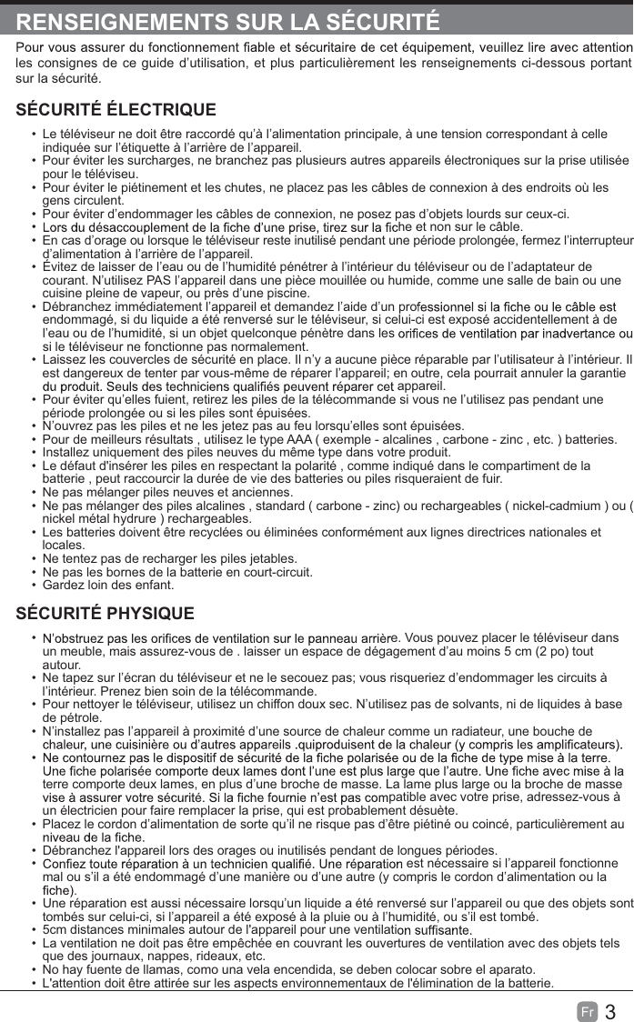 3Fr  RENSEIGNEMENTS SUR LA SÉCURITÉles consignes de ce guide d’utilisation, et plus particulièrement les renseignements ci-dessous portant sur la sécurité.SÉCURITÉ ÉLECTRIQUE  Le téléviseur ne doit être raccordé qu’à l’alimentation principale, à une tension correspondant à celle indiquée sur l’étiquette à l’arrière de l’appareil.  Pour éviter les surcharges, ne branchez pas plusieurs autres appareils électroniques sur la prise utilisée pour le téléviseu.  Pour éviter le piétinement et les chutes, ne placez pas les câbles de connexion à des endroits où les gens circulent.  Pour éviter d’endommager les câbles de connexion, ne posez pas d’objets lourds sur ceux-ci.  he et non sur le câble.  En cas d’orage ou lorsque le téléviseur reste inutilisé pendant une période prolongée, fermez l’interrupteur d’alimentation à l’arrière de l’appareil.  Évitez de laisser de l’eau ou de l’humidité pénétrer à l’intérieur du téléviseur ou de l’adaptateur de courant. N’utilisez PAS l’appareil dans une pièce mouillée ou humide, comme une salle de bain ou une cuisine pleine de vapeur, ou près d’une piscine.  Débranchez immédiatement l’appareil et demandez l’aide d’un proendommagé, si du liquide a été renversé sur le téléviseur, si celui-ci est exposé accidentellement à de l’eau ou de l’humidité, si un objet quelconque pénètre dans lessi le téléviseur ne fonctionne pas normalement.  Laissez les couvercles de sécurité en place. Il n’y a aucune pièce réparable par l’utilisateur à l’intérieur. Il est dangereux de tenter par vous-même de réparer l’appareil; en outre, cela pourrait annuler la garantie appareil.  Pour éviter qu’elles fuient, retirez les piles de la télécommande si vous ne l’utilisez pas pendant une période prolongée ou si les piles sont épuisées.  N’ouvrez pas les piles et ne les jetez pas au feu lorsqu’elles sont épuisées.  Pour de meilleurs résultats , utilisez le type AAA ( exemple - alcalines , carbone - zinc , etc. ) batteries.  Installez uniquement des piles neuves du même type dans votre produit.  Le défaut d&apos;insérer les piles en respectant la polarité , comme indiqué dans le compartiment de la batterie , peut raccourcir la durée de vie des batteries ou piles risqueraient de fuir.  Ne pas mélanger piles neuves et anciennes.  Ne pas mélanger des piles alcalines , standard ( carbone - zinc) ou rechargeables ( nickel-cadmium ) ou ( nickel métal hydrure ) rechargeables.  Les batteries doivent être recyclées ou éliminées conformément aux lignes directrices nationales et locales.  Ne tentez pas de recharger les piles jetables.  Ne pas les bornes de la batterie en court-circuit.  Gardez loin des enfant.SÉCURITÉ PHYSIQUE   e. Vous pouvez placer le téléviseur dans un meuble, mais assurez-vous de . laisser un espace de dégagement d’au moins 5 cm (2 po) tout autour.  Ne tapez sur l’écran du téléviseur et ne le secouez pas; vous risqueriez d’endommager les circuits à l’intérieur. Prenez bien soin de la télécommande.  Pour nettoyer le téléviseur, utilisez un chiffon doux sec. N’utilisez pas de solvants, ni de liquides à base de pétrole.  N’installez pas l’appareil à proximité d’une source de chaleur comme un radiateur, une bouche de  terre comporte deux lames, en plus d’une broche de masse. La lame plus large ou la broche de masse patible avec votre prise, adressez-vous à un électricien pour faire remplacer la prise, qui est probablement désuète.   Placez le cordon d’alimentation de sorte qu’il ne risque pas d’être piétiné ou coincé, particulièrement au   Débranchez l&apos;appareil lors des orages ou inutilisés pendant de longues périodes.   est nécessaire si l’appareil fonctionne mal ou s’il a été endommagé d’une manière ou d’une autre (y compris le cordon d’alimentation ou la   Une réparation est aussi nécessaire lorsqu’un liquide a été renversé sur l’appareil ou que des objets sont tombés sur celui-ci, si l’appareil a été exposé à la pluie ou à l’humidité, ou s’il est tombé.  5cm distances minimales autour de l&apos;appareil pour une ventilati  La ventilation ne doit pas être empêchée en couvrant les ouvertures de ventilation avec des objets tels que des journaux, nappes, rideaux, etc.  No hay fuente de llamas, como una vela encendida, se deben colocar sobre el aparato.  L&apos;attention doit être attirée sur les aspects environnementaux de l&apos;élimination de la batterie.