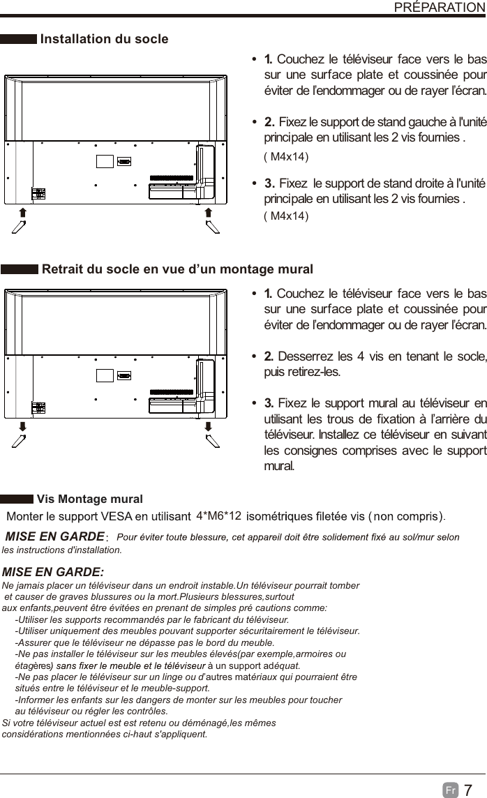 7Fr  PRÉPARATION Installation du socle Retrait du socle en vue d’un montage muralt 1. Couchez le téléviseur face vers le bas sur une surface plate et coussinée pour éviter de l’endommager ou de rayer l’écran.     t 2. Fixez le support de stand gauche à l&apos;unité principale en utilisant les 2 vis fournies . t 3. Fixez  le support de stand droite à l&apos;unité principale en utilisant les 2 vis fournies .t 1. Couchez le téléviseur face vers le bas sur une surface plate et coussinée pour éviter de l’endommager ou de rayer l’écran.t 2. Desserrez les 4 vis en tenant le socle, puis retirez-les.    t 3. Fixez le support mural au téléviseur en utilisant les trous de fixation à l’arrière du téléviseur. Installez ce téléviseur en suivant les consignes comprises avec le support mural.  Vis Montage mural 4*M6*12 MISE EN GARDE：les instructions d&apos;installation.MISE EN GARDE:Ne jamais placer un téléviseur dans un endroit instable.Un téléviseur pourrait tomber et causer de graves blussures ou la mort.Plusieurs blessures,surtout aux enfants,peuvent être évitées en prenant de simples pré cautions comme:     -Utiliser les supports recommandés par le fabricant du téléviseur.     -Utiliser uniquement des meubles pouvant supporter sécuritairement le téléviseur.     -Assurer que le téléviseur ne dépasse pas le bord du meuble.     -Ne pas installer le téléviseur sur les meubles élevés(par exemple,armoires ou      étagères à un support adéquat.     -Ne pas placer le téléviseur sur un linge ou d’autres matériaux qui pourraient être      situés entre le téléviseur et le meuble-support.     -Informer les enfants sur les dangers de monter sur les meubles pour toucher      au téléviseur ou régler les contrôles.Si votre téléviseur actuel est est retenu ou déménagé,les mêmes considérations mentionnées ci-haut s&apos;appliquent.       ( M4x14)( M4x14)